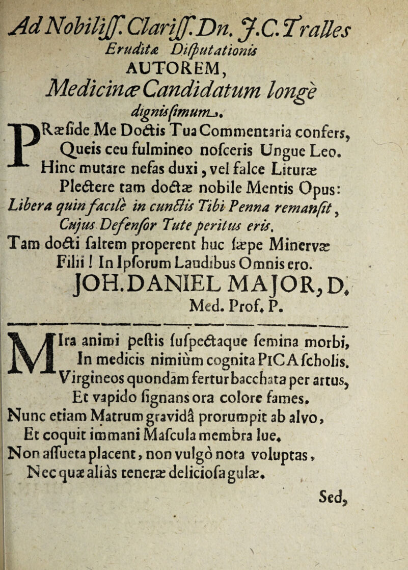 Ad Nobilijf. ClariJf.Dn. J.CiTralles Erudita Difputationis AUTOREM, Medicinae Candidatum longe dignisftmunu,. PRxfide Me Do&is Tua Commentaria confers, Queis ceu fulmineo nofceris Ungue Leo. Hinc mutare nefas duxi, vel falce Litura: Ple&ere tam do&a: nobile Mentis Opus: Libera quin facile in cunBis Tibi Penna remanfit, Cujus Defenfor Tute peritus eris% Tam dodti faltem properent huc Ia:pe Minerva: Filii ! In Ipforum Laudibus Omnis ero. JOH.DANIEL MAJOR, D. Med. Prof. P. Mira animi peftis lufpedtaque femina morbi, In medicis nimium cognita PiC A fcbolis. Virgineos quondam fertur bacchata per artus, Et vapido fignansora colore fames. Nunc etiam Matrum gravidS prorumpit ab alvo, Et coquit immani MafcuJa membra lue. Non affuetaplacent, non vulgo nota voluptas. Nec quae alias tenera deliciofa gula:. ' - Sed,