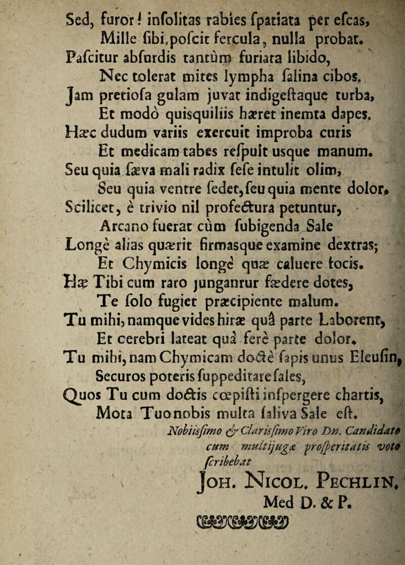 Sed, foror f infolitas rabies fpatiata per efcas, Mille fibi.pofcit fercula, nulla probat. Pafcitur abfurdis tantum furiata libido, Nec tolerat mites lympha falina cibos. Jam pretiofa gulam juvat indigeftaque turba. Et modo quisquiliis ha?ret inemta dapes. Ha?c cludum variis exercuit improba curis Et medicam tabes refpuit usque manum. Seu quia faeva mali radix fefe intulit olim, v Seu quia ventre fedet,feuquia mente dolor. Scilicet, e trivio nil profedfcura petuntur, ■ aj Arcano fuerat cum fubigenda iiale Longe alias qua;rit firmasque examine dextras; Et Chymicis longe qua; caluere tocis. Tibi cum raro junganrur fidere dotes, Te folo fugiet pratcipiente malum. Tu mihi, namque vides hira; qud parte Laborent, Et cerebri lateat qua fere parte dolor. Tu mihi, nam Chymicam dode fapis unus Eleulin, Securos poteris fuppeditarefales, Quos Tu cum do&is ccepiftiinfpergere chartis, Mota Tuonobis multa laliva Sale eft. Nobiisfimo & Claris [imo Viro Dn. Candidato cumy multijuga vrofyeritatis voto fcribekat \ Joh. Nicol, Pechlin, Med D. & P.