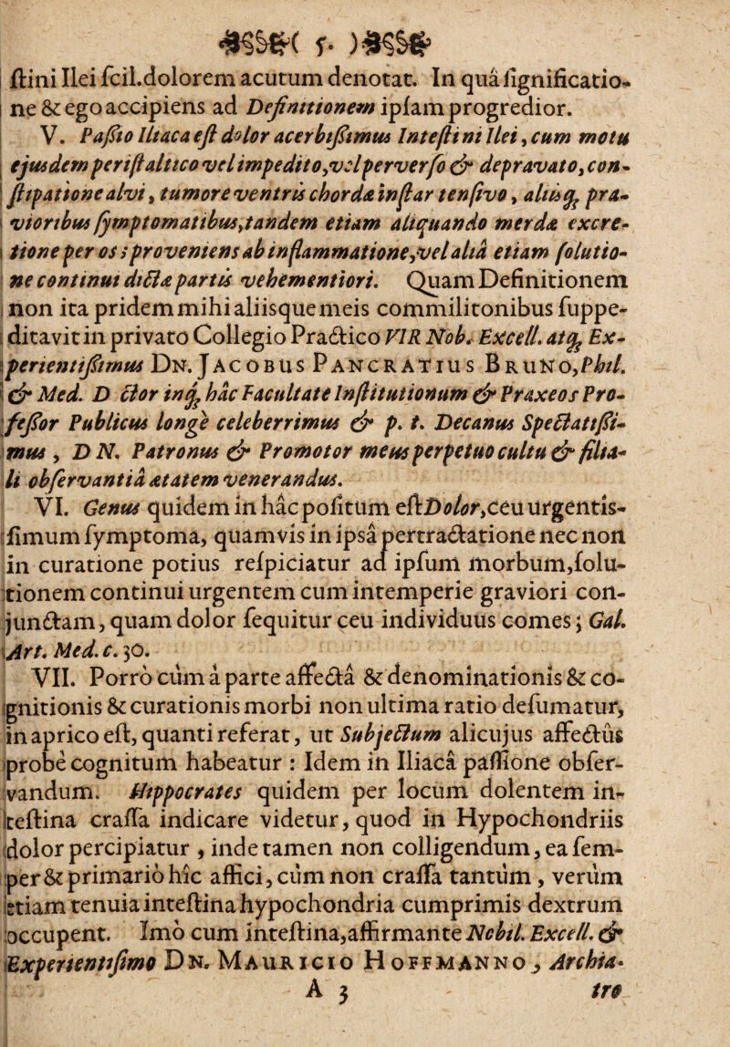 I ftini Ilei fcil.dolorem acutum denotat. In qua lignificatio- I ne & ego accipiens ad iplam progredior. V. PajSio Iltaca efl dolor acerht^imui Intefli ni Ilei, cum metu eju6dem ferifialttco vel impedit OyVcl perverfo dp depravato ^ con • pipationealviy tumoreventrischord&in^ar tenftvo altii^ pra^ I viorthm fympt ornatibus ^tandem etiam aliquando merd^ excre» \ iione per os tproveniens ab inflammationejVelaha etiam folutio^ ! ne continui di&apartis vehementiori, Quani Definitionem i non ita pridem mihi aliisque meis commilitonibus fuppe- i ditavit in privato Collegio Pradico VIR Nob^ Exceli atq^ Ex- \pertentipmus Dn. Jacobus Pancratiu s BRUNO,Pi^//. i Med. D 61 or in^ hac E acuit at e Inflitutionum dp Vraxeos Ero- \feJior Publicus longe celeberrimus dt* p* Becanus Spe6latt{Si- mus , BN. Patronus dp Promotor meus perpetuo cultu ds^ filta* li obfervantia at at em venerandus, VI. Genus quidem in hac politum eftD^/e?r>ceu urgentis* i:fimum fymptoma, quamvis in ipsa pertradatione nec non in curatione potius refpiciatur aa ipfum morbumjfolu- itionem continui urgentem cum intemperie graviori con- Ijunftam, quam dolor fequitur ceu individuus comes; Gal, \Art. Med. c, 3^* VII. Porro cum a parte alfeda & denominationis & co- ijgnitionis & curationis morbi non ultima ratio defumatur, lin aprico eft, quanti referat 5 m Subjeilum alicujus aflFeftus iprobe cognitum habeatur : Idem in Iliaca pallione obfer- [ivandum. Hippocrates quidem per locum dolentem in*T iceftina cralTa indicare videtur, quod in Hypochondriis dolor percipiatur , inde tamen non colligendum, eafem- perSt primario hic affici, ciim non cralla tantum, verum iigtiam tenuia inteftina hypochondria cumprimis dextrum loccupent. Imb cum inteftina,affirmante NcbiL BxcelL ck iExpenentiJtmo DN.MAuiticio HoffmannOj, Archia^