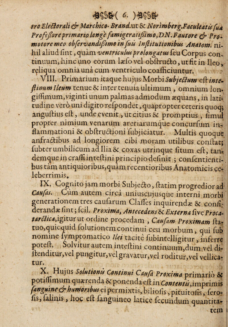 tfo EleBorali & Marchico- Brand.nt & Nortmberg,Facuitatfs fu^ Frafeforefrimariolonge famigerattfimo^BN^Fautore Pro^ motore meo obfervandtfmo infuis Inflitutionibus Anatom. ni¬ hil aliud fint, quam ventriculmprelongatm feu Corpus con¬ tinuum, iiinc uno eorum iaefo vel obftrufto, ut fit in Ileo, reliqua omnia una cum ventriculo coafficiuntur. VIIL Primarium itaque hujus Morbi Subje^um eft ime- ftinum Ileum tenue linter tenuia ultimum , omnium ion- giilimum,viginti unum palmas admodum ^quans, in lati¬ tudine vero uni digito refpondet, quapropter ceteris quoq; > anguftius eft, unde evenit, ut citius & promptius, fimul propter nimium venarum arenarumque concurfum im flammationi & obftruaioni fubjiciatur. Multis quoque anfractibus ad longiorem cibi moram utilibus conftat; fubterumbilicum ad Ilia &: coxas utrinque litum eft, tam demque in craffiinteftini principio definit ; confentienti- bus tam antiquioribus,quam recentioribus Anatomicis ce- icberrimis^ IX» Cognito jam morbi Subjedto, ftatim progredior ad Caufas. Cum autem circa uniuscujusque interni morbi generationem tres caufarum ClalTes inquirendae & conii: derand^c fint y fcil. Proxima^ Antecedens bc Externa live Proca’- - igitur ut ordine procedam , Caujkm Proximam fta? tuo,quic,quidiblutionemcontinui ceu morbum, qui lub nomine fymptomatico Ilei tacite fubintelligitur, inferre poteft, Solvitur autem inteftini continuum,dum vel di- il:enditur,vel pungitur,vel gravatur,vjel roditur,vel vellica¬ tur. X. Hujus Solutionis Continui Caufa Proxima primario & potifiimum quaerenda & ponenda eft in ContenttSyimprimis ei permixtis, biliofis ,pituit^^^^^ fis,ialinis, hoc eft fanguineo latice fecundum quantita» tem