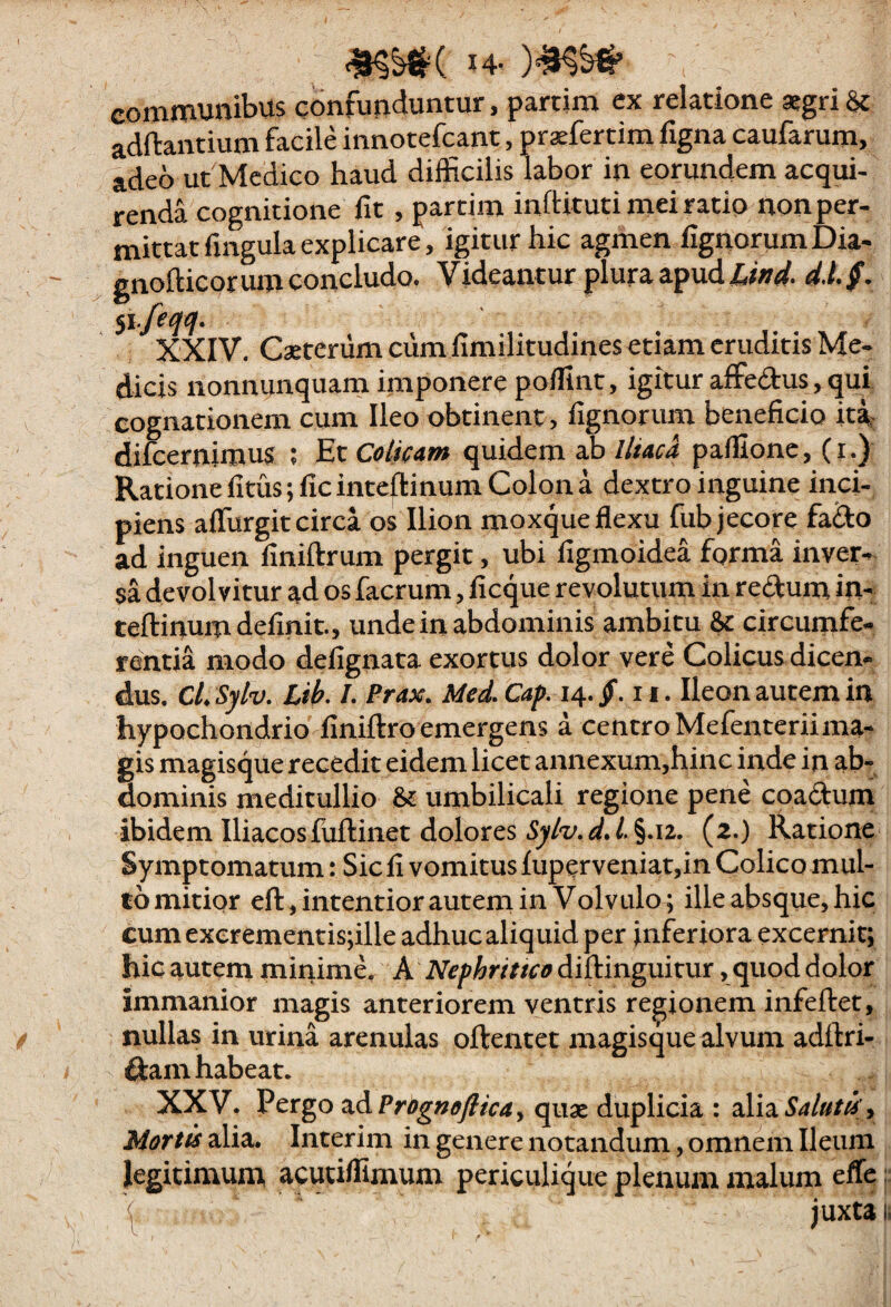 14- communibus confunduntur, partim ex relatione «gri Sc adftantium facile innotefcant, praefertim figna caufarum, adeo ut Medico haud difficilis labor in eorundem acqui¬ renda cognitione fit, partim inftituti mei ratio non per¬ mittat fingula explicare, igitur hk agmen fignorumDia- gnofticorum concludo. Videantur plura apud d.Lf. XXIV. Caeterumcum fimilitudines etiam eruditis Me¬ dicis nonnunquam imponere poffint, igitur affedus, qui cognationem cum Ileo obtinent, fignorum beneficio iti difeernimus ; Et Colicam quidem ab//wri paillonc, (i.) Ratione fitus;ficintefl:inum Colon a dextro inguine inci¬ piens alTurgitcirca os Ilion moxque flexu fub jecore fa&o ad inguen finiftrum pergit, ubi figmoidea forma inver¬ sa devolvitur ad os facrum, ficque revolutum in redum in- teftinum definit., unde in abdominis ambitu & circumfe¬ rentia modo defignata exortus dolor vere Colicus dicen- dus. C/. Sylv. Lih. /. f rax. Med. Cap. 14. jT. 11. Ileon autem in hypochondrio finiftro emergens a centro Mefenteriima- gis magisque recedit eidem licet annexum,hinc inde in ab¬ dominis meditullio & umbilicali regione pene coadum ibidem Iliacos fuftinet dolores /.§.12. (2.) Ratione Symptomatum: Sic fi vomitus lupcrveniat,in Colico mul¬ to mitior eft,intentiorautem in Volvulo; ille absque, hic cum cxerementis;ille adhuc aliquid per inferiora excernit; hic autem minime. A Nephritico diilinguitur, quod dolor immanior magis anteriorem ventris regionem infeftet, nullas in urina arenulas oftentet magisque alvum adftri- dam habeat. XXV. Vcxgo zAPrognoflicay quae duplicia : alia, Morti alia. Interim in genere notandum, omnem Ileum legitimunx acutiffimum periculique plenum malum effe < juxta