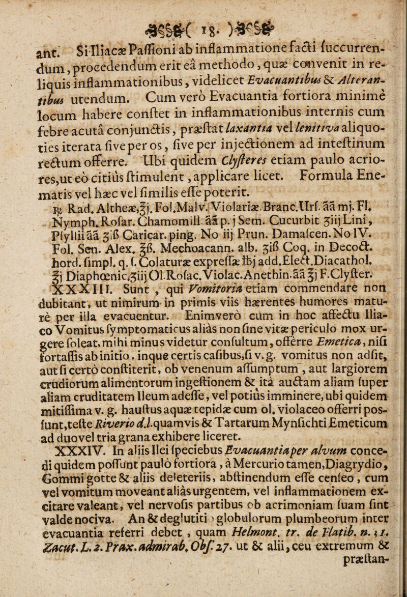 ant.' SMliacse Paflioni ab inflammatione faai (uccurren. dum, procedendum erit ea methodo, qu^ ccttivenit in re- liquis inflammationibus, videlicet Evacuantibm ^ Alt er an. itbm utendum. Cum vero Evacuantia fortiora minime locum habere conftet in inflammationibus internis cum febre acuta conjunais, velaliquo¬ ties iterata five per os, fiveper injedionem ad inteftinum redum oflFerre. Ubi quidem Clyfieres etiam paulo acrio¬ res,ut eo citius ftimulent, applicare licet. Formula Ene- matis vel haec vel fimilis efle poterit. Rad, Altheaejgi.Fol.Malv. VioIariae.Branc.llrf.SSmj.Fb Nymph,.Rofar. Chamomili al p. j Sem. Cucurbit 5iij Lini, PlylliiSa 5ifl Carican ping. No iij Prun. Damafcen.NolV. Fol. Sen. Alex^ Mechoacann. alb. ^ifl Coq. in Decodt, hord. fimpl, q. f. Colaturae exprefrse ifej add.Eled.DiacathoI, Diaphoenic*3iij01R.ofac.Violae.Anethin.^S^jF.Clyfter. XXXIII. Sunt , qui Vomitorm ctizm commendare non dubitant, ut nimirum in primis viis haerentes humores matu¬ re per illa evacuentur. Enimvero cum in hoc afledu Ilia¬ co Vomitus fymptomaticus alias non fmevitse periculo mox ur¬ gere foleat.mihi minus videtur confultum, offerre Emetica fortaffis ab initio, inque certis cafibusjfiv.g. vomitus non adfit, aut fi certo conftiterit, ob venenum aflumptum , aut largiorem crudiorum alimentorum ingeftionem&^ita audam aliam (uper aliam cruditatem Ileum adeffe, vel potius imminere, ubi quidem miciffimav. g. hauftusaquae tepidae cum ol, violaceo offerri pos- funt,tefte Riverio ^/J.quamvis & Tartarum Mynfichti Emeticum ad duo vel tria grana exhibere liceret. XXXIV. In aliis Ilei fpeciebusJ?‘z//j^«^;^//^p^r^/z^«7^ conce¬ di quidem poffunt paulo fortiora, a Mercurio tamen,Diagrydio, GommigotteSt aliis deleteriis, abftinendum effe cenleo, cum vel vomitum moveant alias urgentem, vel inflammationem ex¬ citare valeant, vel nervofis partibus ob acrimoniam fuam fint valde nociva. An&deglutiti ^globulorum plumbeorum inter evacuantia referri debet , quam Helmont. tr, de Vlatib, n. ^ /. Z(iCHt^h2-?rfix*(idmirab,0hf,z7. ut & alii,ceu extremum praeltan-