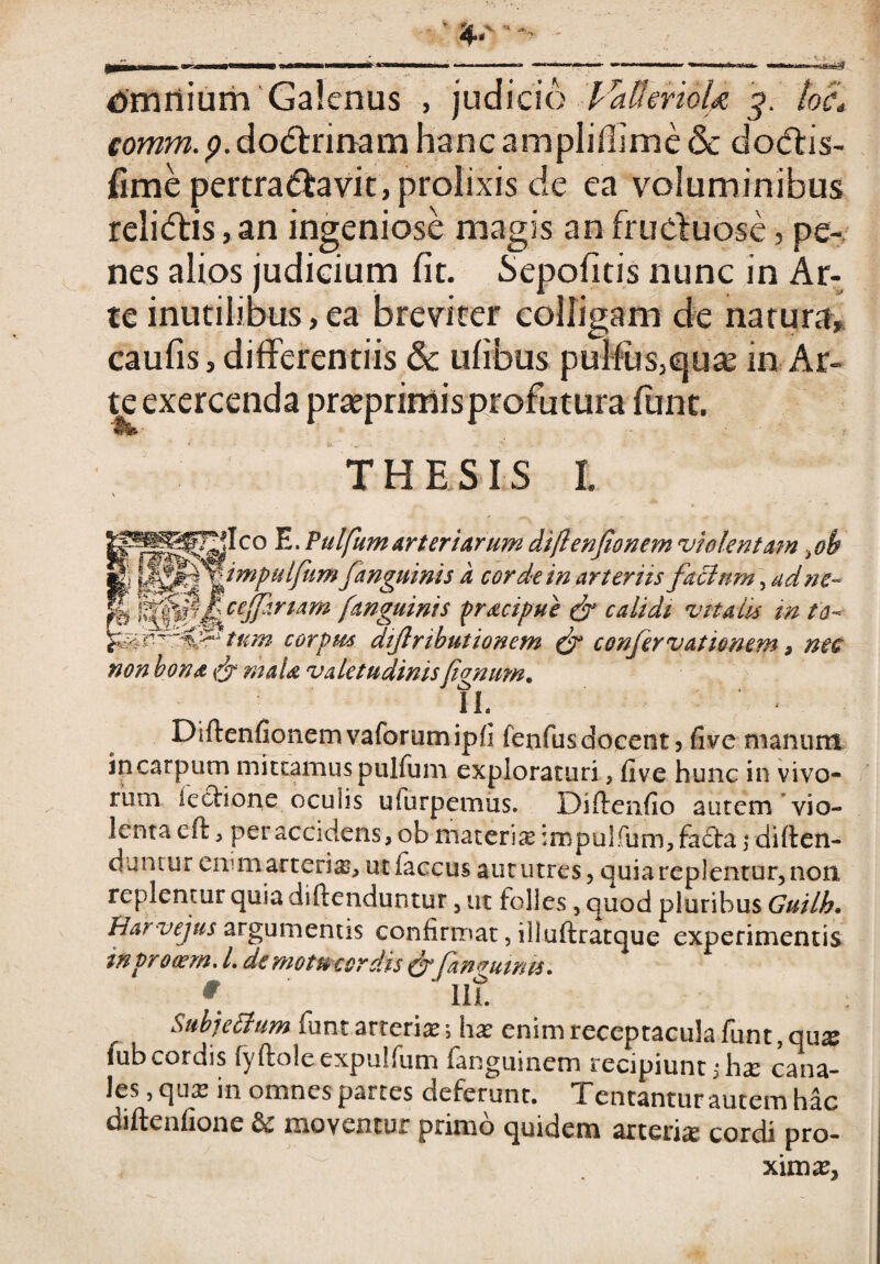 comm.p.dodtrinam hanc amplifiime & docffis- fime pertra&avit, prolixis de ea voluminibus reli<ffis,an ingeniose magis anfructuose, pe¬ nes alios judicium fit. Sepofitis nunc in Ar¬ te inutilibus, ea breviter colligam de natura, caufis, differentiis & ufibus pulfus,qu£e in Ar¬ te exercenda prteprimis profutura funt. THESIS I. Q.W1 £} __„ -s*#' Ico E. Pulfumarteriarum difenfionem violentam,oh impulfum fanguinis a cor de in arteriis facium , ad ne- ceffinam [anguinis praefui & calidi vitalis m to¬ tum corpus dijlributionem (f confervatienem, me non bona & maU valetudinis fanum. IL Difoenfionem vaforum ipfi fenfus docent , five manum incarpum mittamuspulfum exploraturi, five hunc in vivo¬ rum lectione oculis ulurpemus. Difoenfio autem vio¬ lenta eft, per accidens, ob materis iropuifum,fa£ta \ diften- duntur eivm arteris, utfaccus aut utres, quia replentur, non replentur quia diftenduntur, ut folles, quod pluribus Guilh. Harvejus argumentis confirmat, illuftratque experimentis tnprowm. L de motu cordis &Jawutnts. * IIL Subjetlum funt arteris ; hs enim receptacula funt, qus fub cordis fyftoleexpulfum iangumem recipiunt i hs cana¬ les , qus in omnes partes deferunt. Tentantur autem hac diftenfione &: moventur primo quidem arteris cordi pro- xims.