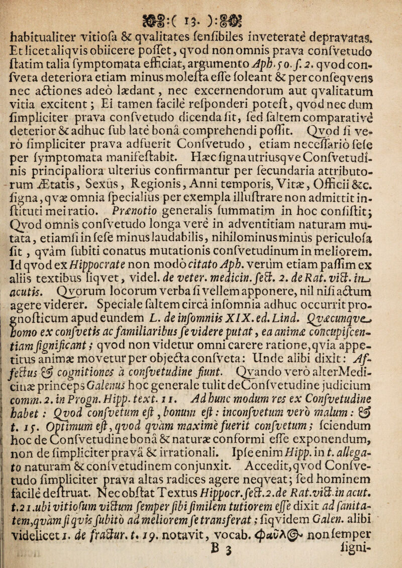 habitualiter vitiofa Si qvalitates fenfibiles inveterati depravatas. Et licet aliqvisobiicere pofTet, qvod non omnis prava confvetudo ftatim talia fymptomata efficiat, argnmento^pft.yo./. 2, qvodcon- fveta deteriora etiam minus moleftaefie (oleant & per confeqvens nec aftiones adeo laedant, nec excernendorum aut qvalitatum vitia excitent; Ei tamen facile refponderi potefl:, qvod nec dum fimpliciter prava confvetudo dicenda (it, fed faltem comparativi deterior Se adhuc fub late bona comprehendi poffit. Qvod (i ve« ro (impliciter prava adfuerit Confvetudo , edam neceffario fele per fymptomata manifeftabit. HaecfignautriusqveConfvetudl- nis principaliora ulterius confirmantur per fecundaria attributo¬ rum iEtatis, Sextis, Regionis, Anni temporis, Vita^, OfficiiSec. figna, q vx omnia (pecialitis per exempla illuflrare non admittit in- ftitud mei ratio. Pr£notio generalis (ummatim in hoc confidit; (^od omnis confvetudo longa vere in adventitiam naturam mu¬ tata, edamfiinfefe minus laudabilis, nihilominus miniis periculofa fit, qVam fubiti conatus mutationis confvetudinum in meliorem. Id qvod qXHippocrate non modo J.veriim edampaflimex aliis textibus liqvet > videl. de veter, medicin.fed:. 2, de Rat. viB. iti-j acutis. Qvprum locorum verba fi vellem apponere, nilnifiaStum agere viderer. Speciale faltem circa infomnia adhuc occurrit pro- fnofticum apud eundem L. de infomniis XIX. ed. Lind. Qv£cunqve^ orno ex confv et k ac familiaribus fe videre putat y ea amm£ concupifeen^ 1 tiamfignificant; qvod non videtur omni carere ratione,cjvia appe- ! titus animse movetur per objedlaconfveta: Unde alibi dixk: Xf. ' feBus cognitiones a confvetudine fiunt. Qvando vero alterMedi- i ciiiX princeps Galenus hoc generale tulit deConfvetudine judicium ; comm* 2. in Progn. Hipp. text. ii. Ad hunc modum res ex Confvetudine I habet: Qvod confvetum eji, bonum eft: inconfvetum vero malum: ^ ! t. jy. Optimum eft, qvod qvam maxime fuerit confvetum; fciendum i| hoc de Confvetudine bona Senaturse conformi effe exponendum, i; non de fimpliciter prava irrationali. Ipfe enim Hipp. in t. allega^ I to naturam Scconfvetudinem conjunxit. Accedit,qvod Confve- ii tudo fimpliciter prava altas radices agere neqveat; fed hominem i facile deuruat. Nec obdat Textus HippocY.fed:.2.de Rat.viUdn acut. t,21.ubi vitiofum vid;um femper fibi fmilem tutiorem eft e dixit ad fanita- ; tem,qvamfi qvhfubitb ad meliorem fe transferat; fiqvidem Galen. alibi i: videlicet j. de fraHur. t* jq. notavit, vocab. nonfemper B 3 iigni-