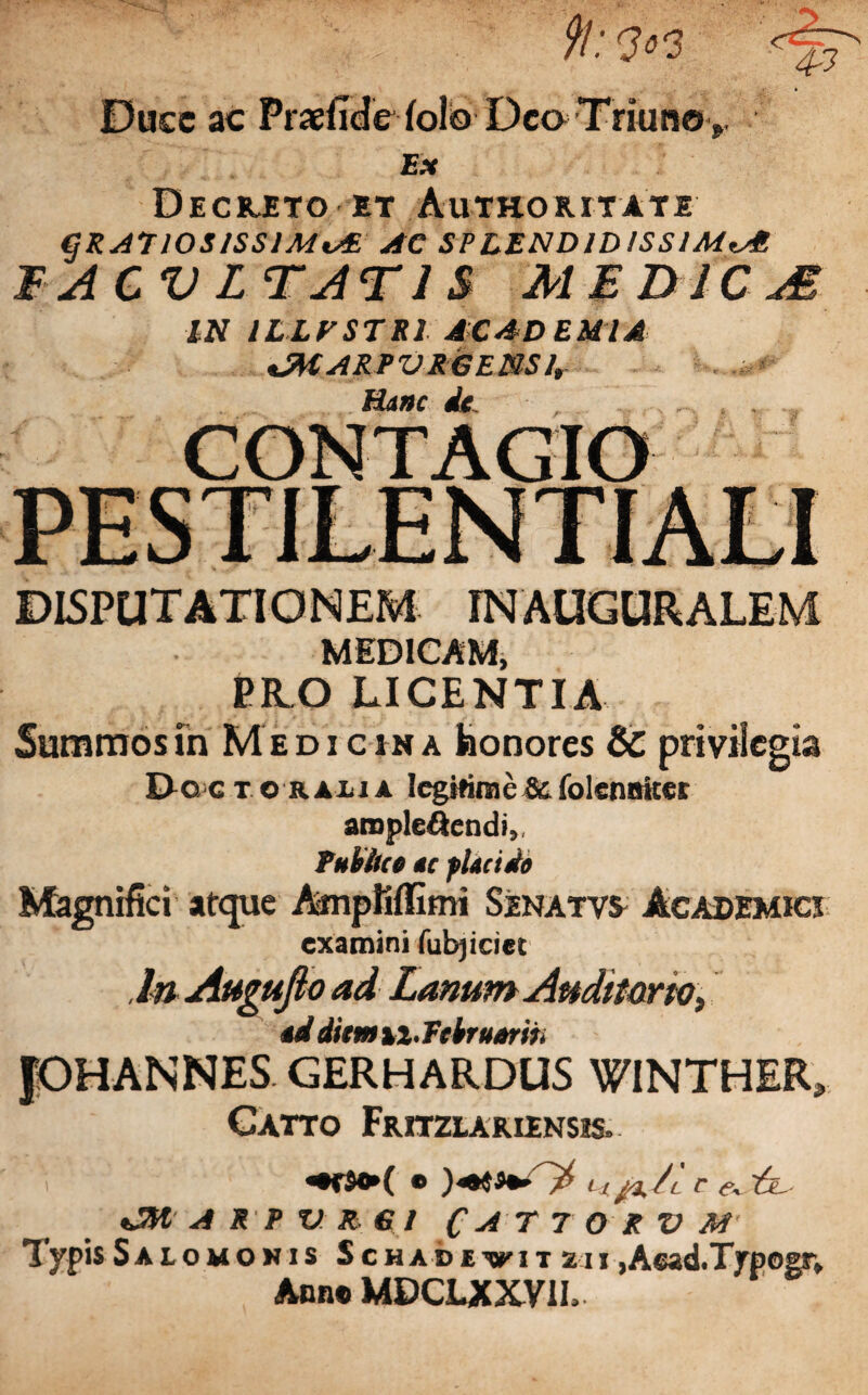 43 9t: <3 03 Ducc ac Fraefide folo Dea Triuno >. Ex Decrjeto et Authoritate gRATlOS/SSIMiA AC SPLENDIDISSIMAE F ACV L TAT IS MED fC M IN ILLFSTR1 ACADEMIA <MARPVR6ENSlr Hanc de . . „ , , CONTAGIO DISPUTATIONEM INAUGURALEM MEDICAM, PILO LICENTIA Summos fn Medicina feonores Sc privilegia Doc t orati a legitime & folenaiter arople&endi,, Publice ac placido Magnifici atque AmpKffimi Senatvs Academici examini fubjiciet l&Augufto ad LanumAnditartO) ad dkmxi.Tckruarih JOHANNES GERHARDUS WINTHER» Catto Fritzlariinsis» «•*$•*( • Lijx/l r tfv ~6l A R P V R> € I CAT7 0RVM Typis Salomonis Schadevitzh jAead.Typogsr, Ann® MDCLXXVIL