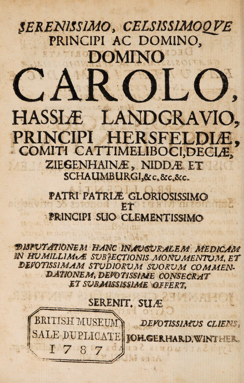 SERENISSIMO, CELS1SS1M0QVB PRINCIPI AC DOMINO, DOMINO HASSLE PRINCIPI HERSFELDLE, COMITI CATTIMELIBOCI,DECME, ZIEGENHAINoE, NIDM ET SCHAUMBURGL& c.&cAc. PATRI PATRIS GLORIOSISSIMO ET PRINCIPI SUO CLEMENTISSIMO '2>mVTJ710NEM BANC IN AUGURALEM MEDICAM iN HUMILLIMtAE SVB}ECT10N1S MONUMENTUM, ET DEVOTISSIMAM STUDIORUM SUORUM COMMEN¬ DATIONEM, DEVOTISSIME CONSECRAT ET SUBMISSISSIME DEFERT, SERENIT. SU^E 4rITISH MUSEUjtf. SALE DUPLICATE i .LZ.8 7 > DEVOTISSIMUS CLIENS. 10H.GERHARD.VINTHEI,