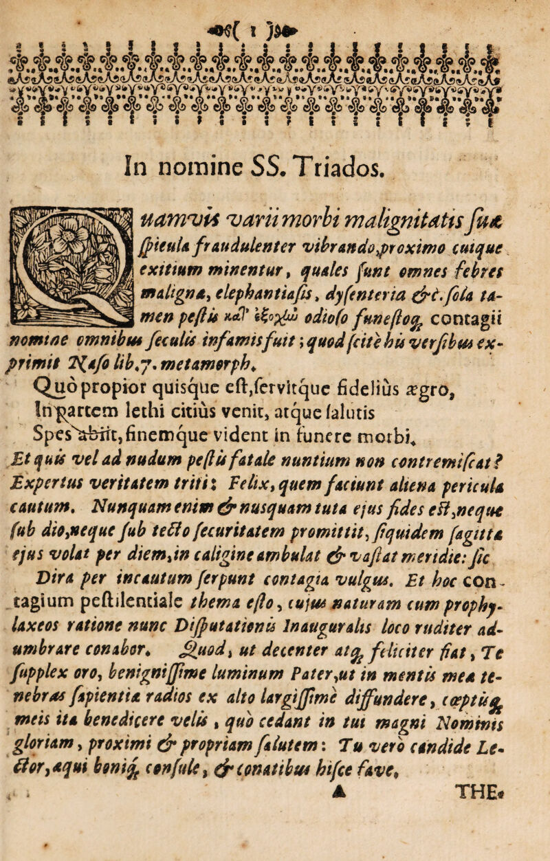<#y* jwiivi sy«> ^y8 'Q**Q‘,Q**©**a,,,0**a* ®Jb c.b do a® ojb <4(0 ej# 1 * ! ; 1 In nomine SS.Triados. uamvls varii morbi malignitatis fua (ficula fraudulenter vibrando proximo cuique exitium minentur, quales funt omnes febres maligna elephantia fis» dyfenteria &tfola ta¬ men pe (IU odiofo fmeftofy contagii nomine cmnibu* feculis infamis fuit \ quod (cite hu verfibm ex¬ primit T^afo lib.j. met amorpha Quo propior quisque eft,fervitque fidelius a?gro, Jn^artcm lethi citius venit, atque /alutis SpesNabiit,finemque vident in funere morbi* Et quis vel ad nudum pefiis fatale nuntium non contremi fiat? Expertus veritatem triti: Felix, quem faciunt aliena pericula cautum. Nunquam enim & nusquam tuta ejus fides e ii,ne que fub diojtequc fub tetto (ecuritatcm promittit, fiquidem (agitta ejus volat per diemfin caligine ambulat (fi vafiatmertdte: fic Dira per incautum ferpunt contagia vulgus. Et hoc con - tagium peftilentiale thema e(lo, cujus naturam eum prophy- laxeos ratione nunc Diffutationis Inaugurahs loco tuditer ad¬ umbrare conabor♦ Quod, ut decenter atfy feliciter fiat, Te fupplex oro, benigniffime luminum Pater,ut in mentis mea te¬ nebras fapientta radios ex alto largifftme diffundere, coeptis^ meis ita benedicere velis , quo cedant in tui magni Nominis gloriam, proximi dr propriam falutem: Tu vero candide Le- tfor}aqui bonify confide} d* conatibus hifce fave% THE#