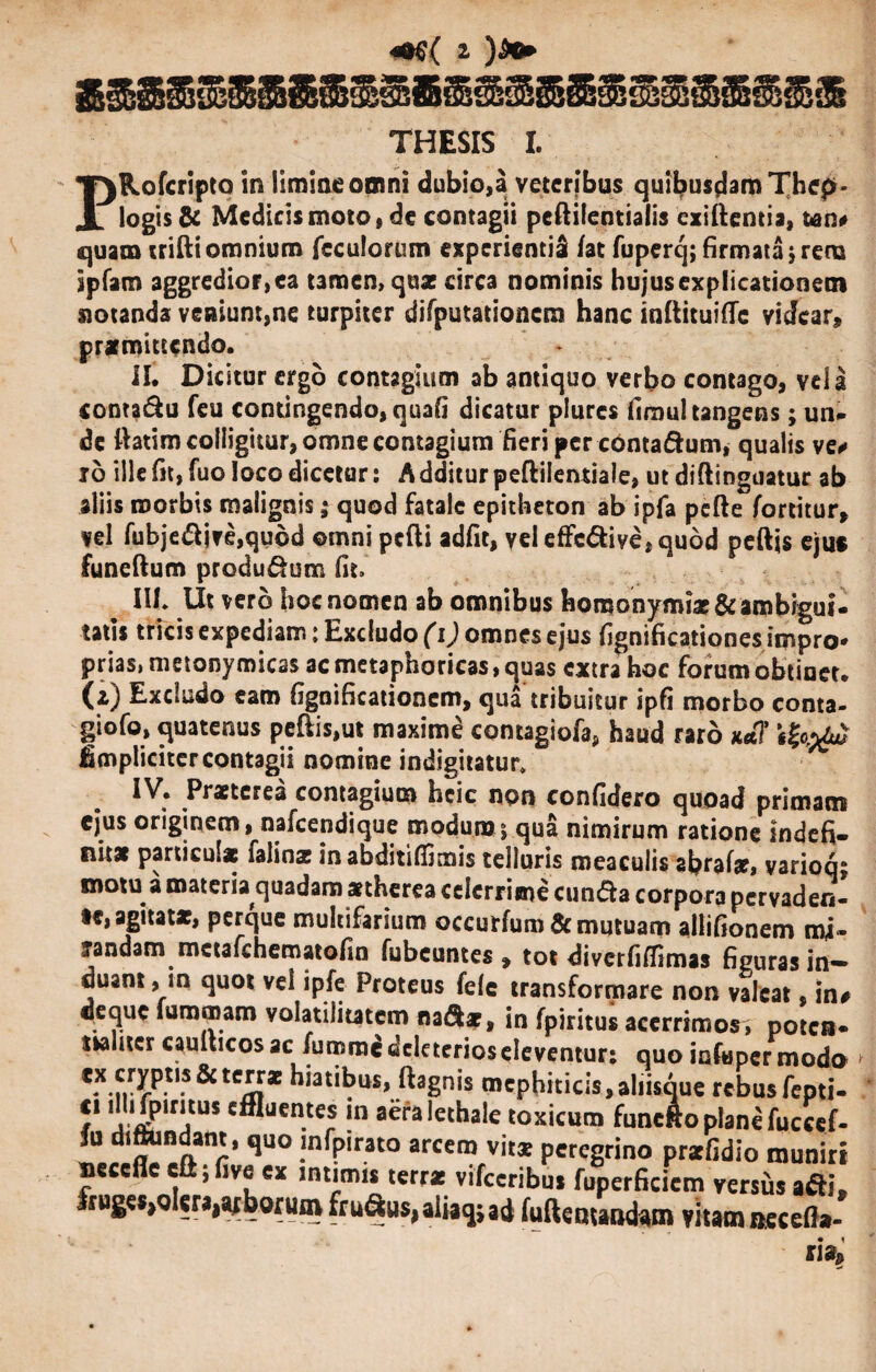 THESIS I. PRofcripto in limine omni dubio,a veteribus quibusdam Thepr- logis & Medicismoto, de contagii peftilentialis exiftentia, fcan* quam trifti omnium feculorum experientia /at fupercj; firmata $ rena Spfam aggredior, ea tamen, qua: circa nominis hujus explicationem notanda veniunt,ne turpiter difputationcra hanc inftituifie videar, prxmittcndo. II. Dicitur ergo contagium ab antiquo verbo contago, vela conta&u feu contingendo, quafi dicatur plurcs fimul tangens; un¬ de ftatim colligitur, omne contagium fieri per contadum, qualis ve* io ille fit, fuo loco dicetur: A dditur peftilentiale, ut diftinguatur ab aliis morbis malignis; quod fatale epitheton ab ipfa pcfte fortitur, vel fubjedive,qudd ©mni pcfti adfit, vel effedive, quod peftis ejus funeftum produdum fit. IU* Ut vero hoc nomen ab omnibus horoonym?x& ambigui¬ tatis tricis expediam: Excludo (i) omnes ejus fignificationes impro¬ prias, metonymicas ac metaphoricas, quas extra hoc forum obtinet, (z) Excludo eam fignificationcm, qua tribuitur ipfi morbo conta- giofo, quatenus peftis,ut maxime contagiofa, haud raro x*7 fimpliciter contagii nomine indigitatur» IV. Prxtcrea contagium heie non confidero quoad primam ejus originem, nafcendique modum 5 qua nimirum ratione indefi¬ nitas particulae falinx inabditi/fimis telluris meacuiis abralx, variock motu a materia quadam xtherea celerrime eunda corpora pervaden- a£i^tx, perque multifarium occurfumdc mutuam allifionem mi» landam mctafchematofin fubcuntes 9 tot diverfiffimas figuras in¬ duant , in quot vel ipfe Proteus fele transformare non valeat, !n# deque furomam volatilitatem nadx, in fpiritus acerrimos, potca- tsalncr caulticos ac fumme ddeterioseleventur: quo infimer modo C*-n-?-P-t,-S&tCm* hiati^us» ftagnis mephiticis,ahisque rebus fepti- /* ^PlrlitUS c®uen.t” ln aeralethale toxicum funefto plane fuccef- fu d‘a n r* qU° !nfP,rat0 arcero vit® peregrino prxfidio muniri neccfle cftjfive ex intimis terrx vifccribus fuperficicm versus adi. fn^olcn^hm frudus,aiiacjsad fuftentand™ vitam necefla-