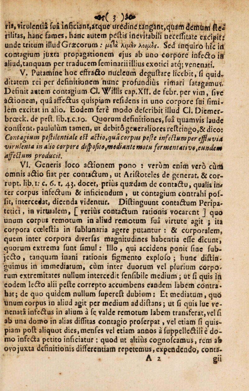 ... . «•*( i ria* viruIentiS fua inficiant,atque uredini tangtflt,cjtiCffiddifitim fte* rilitas, hanc fames, hanfc autem peftig inevitabili neceflfitate excipit: unde tritum illud Grascorum ; yda My.lv k<nyh. S>ed inquiro hic iit contagium jam propagationem ejus ab uno corpore infedo ia aliud,tanquam per traducem feminarii illius exotici atq; venenati. V. Putamine hoc effrado rtudeam deguftare licebit, fi quid* ditatem rei per definitionem nunc profundius rimari fatagamus, Definit astem contagium Cl. Offlis cap.Xll. de febr. per vim, five adionem, quaafFcdus quispiam refidens in uno corpore fui fimi- lem excitat in alio. Eodem fere modo deferibit illud Cl. Diemer- breeek. de peft. lib.i.c.io. Quorum definitiones, fua quamvis laude confient» paululum tamen, ut debit6generalioresrertringo,&dico: Contagium peflilentiale ttt ac!iotqudcorptu peft e infeflumper effluvia virulenta inaHo corpore dijpofito,mediante motu fermentativofundem affettum producit. VI. Generis foco adionem pono : verum enim vero curti omnis adio fiat per contadum, ut Ariftoteles de generat. & cor- rupt. lib. i: c. 6. t. 43. docet, prius qusdam de contadu, qualis in# ter corpus infedum & inficiendum , ut contagium contrahi pof- fit, intercedat, dicenda videntur. Diftinguunt contadum Peripa¬ tetici , ia virwalem, [ verius contadum rationis vocarent J quo unam corpus remotum in aliud remotum fua virtute agit ; ita corpora ccelcftia in fubiunaria agere putantur : & corporalem, quem inter corpora diverfas magnitudines habentia efie dicunt, quorum extrema funt fimul: Ilio , qui accidens ponit fine fub- jcdo, tanquam inani rationis figmento cxplofo ; hunc diftin- guimus in immediatum, cum inter duorum vel plurium corpo¬ rum extremitates nullum intercedit fenfibile medium ; ut fi quis in eodem ledo alii pefte correpto accumbens eandem labem contra¬ hat; de quo quidem nullum fupereft dubium: Et mediatum, quo Unum corpus in aliud agit per medium addiftans; ut fi quis lue ve¬ nenata infedus in alium a fe valde remoturo labem transferat, vel fi ab una domo in alias diffitas contagio proferpat, vel etiam fi quis¬ piam poft aliquot dies,menfes vel etiam annos a fuppelledilt e do¬ mo Infeda petito inficiatur: quod ut altius cognofcamus, rem ab ovojuxta definitionis differentiam repetemus,expendendo, conta- A z gii