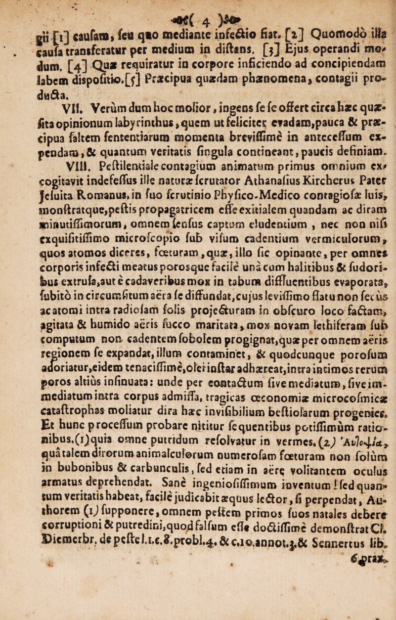 gti [1] caufam, fcu qto mediante inferio fiat. [2] Quomodo iHa caufa transferatur per medium in diftans. [3] Ejus operandi mo* dum. [4] Quar requiratur in corpore inficiendo ad concipiendam labem dispofitk>.[?] Praecipua quaedam phaenomena, contagii pro- da&a. Vlf. Verum dum hoc molior, ingens fe fe offert circa haec qua?- fita opinionum labyrinthus, quem ut feliciter evadam,pauca & prae¬ cipua faltem fententiarum momenta breviffime in anteceffum ex¬ pendam, & quantum veritatis fingula contineant,paucis definiam. ViSi. Pcftilenuaie contagium animarum primus omnium ex* cogitavit mdefeffiss ille natura? ferutator AthanafiusKirchertis Pater jeluita Romanus, in fuo ferutinio Pbyfico-Mcdico contaglofa? luis» inonftratque,peftispropagatricem effe exitialem quandam ac diram jsninutiffimoruro, omnem fenfus captam eludentium , nec non nifi cxquifitifTimo microfcopio fub vifuin cadentium vermiculorum» quos atomos diceres, fceturam,quae, illo fic opinante, per omnes corporis infe&i meatus porosque facile una cum halitibus & fudori- hus extrufe*aut e cadaveribus mox in tabum diffluentibus evaporata» fubito in circumlitum aera fe diffundat,cujus leviflimo flatu non fecus ac atomi intra radiefam folis proje&uram in obfcuro loco faffcam* agitata & humido aeris fucco maritata»mox novam lethiferam fub comptuum non cadentem fobolem progignat,qua? per omnem aeris regionem fe expandat,illum contaminet, & quodcunque porofum adoriatur»eidem tenacifTime,oleHnftaradha?Eeat,intra intimos rerum poros altius infinuata: unde per eonta&ura fivemediatum,fiveim¬ mediatum intra corpus admiffa, tragicas oeconomiae microcofmicas cataflrophas moliatur dira haec invifibilium befliolarum progenies. Et hunc procellunt probare nititur fequentibus potiffimum ratio- nibus.(ij|quia omne putridum refolvatur in vermes, (1) 'Avlojj*, quatalemdirorum animalcuiorum numerofam fceturam non folum in bubonibus & carbunculis, fed etiam in aere volitantem oculus armatus deprehendat. Sane ingeniofilfjmum inventum I: fed quan¬ tum veritatis habeat, facile judicabit xquus ie£ior,fi perpendat, Au- thorcro (ijfupponcre,omnem peifem primos fuos natales debere corruptioni Si putredini,quod falfum eflt dodiffime demonftratQ, Dicmerbr, de peftcl.i.c.^.probl,^., & c»io,annot.|«& Sennertus lib»