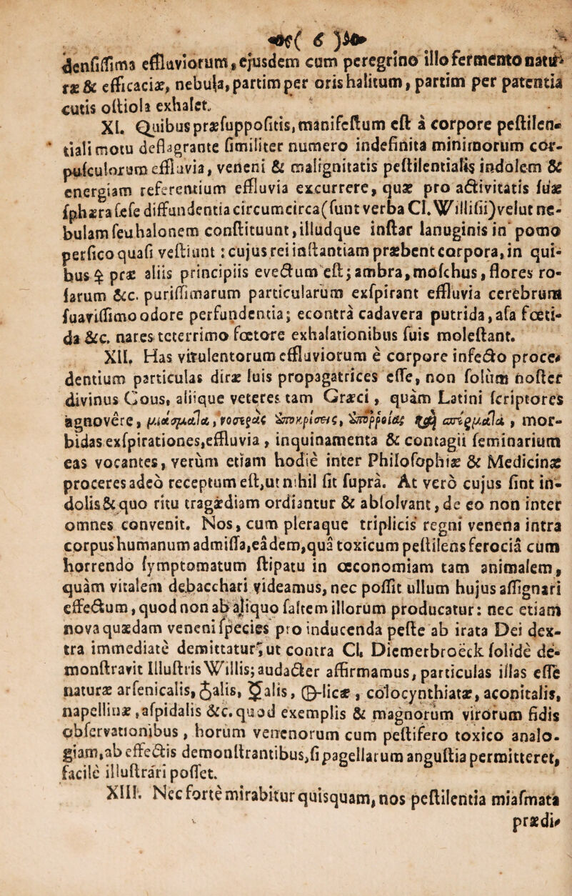 dcnfilTima effluviorum, ejusdem cum peregrino illo fermento nattfi tx&c efficaciae, nebula, partim per oris halitum, partim per patentia cutis oftiola exhalet XI. Quibus pr£fuppofitis,manifcftum cft a corpore peftilen» * tiali motu deflagrante fimiliter numero indefinita minimorum cov- pufculorarn effluvia, veneni & malignitatis peftilemialis indolem & energiam referentium effluvia excurrere, qua? pro a&ivitatis fuag fphsra £efe diffundentia circumcirca(funt verba CI.WiHifii)velut ne¬ bulam feuhalonem confi:ituunt,ilIudque inftar lanuginis in pomo perficoquafi vefliunt: cujus rei inllantiam praebent corpora, in qui¬ bus $ pras aliis principiis eve$umeft;anibra,mofchus, flores ro- larum &c. puriflimarum particularum exfpirant effluvia cerebrum fuavtffimoodore perfundentia; econtra cadavera putrida,afa foeti¬ da &c. nares teterrimo faetore exhalationibus fuis moleftant. XII. Has vitulentorum effluviorum e corpore infe&o proce# dentium particulas dirae luis propagatrices effe, non folum nofler divinus Cous, aliique veteres tam Graeci, quam Latini (criptores agnovere, (s.i*quctlcc,poaifa( &n>Kplo&$t ^ cxn^ttld , mor¬ bidas exfpirationes,effluvia , inquinamenta & contagii feminarium eas vocantes, verum etiam hodie inter Philofophis & Medicinae proceres adeo receptum efl,ut nihil fit fupra. At vero cujus fint in¬ dolis & quo ritu tragaediam ordiantur & abloIvant,de eo non inter omnes convenit. Nos, cum pleraque triplicis regni venena intra corpushumanum admiflaieadem,qua toxicum peftllensferocia cum horrendo fymptomatum ftipatu in oeconomiam tam animalem, quam vitalem debacchari videamus, nec poffit ullum hujus aflignari effe&um, quod non ab ajiquo faltem illorum producatur: nec etiam noya quaedam veneni fpecies pro inducenda pefie ab irata Dei dex¬ tra immediate demittatur^ut contra Cl, Dicmerbroeck foltde de- tnonftravit Illuftris Willis;auda<5Ier affirmamus, particulas illas efle naturae arfenicalis, Jalis, jalis, ©-licae , colocynthiata?, aconitaiis, napellinae ,afpidalis &c.quod exemplis & magnorum virorum fidis obfervationibus, horum venenorum cum peftifero toxico analo- giam,ab efferis demonltrantibus,fipagellarum anguftia permitteret, facile illuflrari poflet. Xlif. Nec forte mirabitur quisquam, nos peftilcntia miafmata