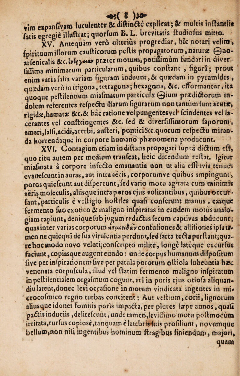 vim cKpanfivam luculenter & diftinde explicat multis inftanriit fatis ceregie ilfuftrat; quorfum B. L. brevitatis ffudiofus mirto. XV. Antequam vero ulterius progrediar, hic notari velim* fpirituum illorum caufticorum peftis propagatorum,naturas ©no- arfcnicalis Scc/erif?*** praeter motum, potifTimum fundarim diver- fiflima minimarum particularum, quibus conftant , figura; prout enim varia falia variam figuram induunt,& quasdam in pyramides , quadam vero in trigona, tetragona; hexagona, &c. efformantur, ita quoque peftilentium miafmatum particula? ©iuro pra?didorum in¬ dolem referentes refpe&u iliarum figurarum non tantum furit acutr, rigidae,hamatas &c.& hac ratione vel pungentes vd* fcindentes vel la ¬ cerantes vel conftringentes &c. fed & diverfiffimorum faporum> amari,falfi,acidi,acerbi, auiteri, pantici&c.quorura refpedu miran- da horrendaque in corpore humano phaenomena producunt. XVI. Contagium etiam indiftans propagari fupra didum eft, quo ritu autem per medium tranfeat. heic dicendum reftat. Igitur miafinata a corpore infedo emanantia non ut alia effluvia tenues evattefeunt in auras, aut intra acris, corporumve quibus impingunt, porosquiefeunt aut diipereunt, fed vario motu ag‘tata cum minimis acris moleculis, aliisque intra poros ejus volitantibus, quibusoccur - fant ^particulis e vsltigio hofiiles auafi conferunt manus, easque fermento fuoexotico & maligno inipiratas in eandem motus analo- giam rapiunt, denique fub jugum redadas fecum captivas abducunt; quasinter varias corporum «7^ow£«Vconfufioncs& allifioncsipfatf* men ne quicqua de fua virulentia perdunt,fed farta tedaperftantjqua- rc hoc modo novo velutijconfcripto milite, longe lateque excurfus faciunt, copiasque augent eundo: undecorpushumanumdifpofitum five perinfpirationemfivc per patula pororutn oftiola lubcuntia hasc venenata corpufcula, illud vel ftatim fermento maligno infpiratum in peftiientialemorgafmum cogunt, vei in poris ejus otiola aliquan- diulafent,donec levioccafione in motum vindicata ingentes in mi# crocofmico regno turbas concitem; Aut veffium, corii, lignorum aliusque idonei fomitis poris impada»per plures iarpe annos,quafi padis induciis jdcIitefcuntrUndctamenJeviiTimo motu poftmodum irritata,rurfus copiostjtanquam e latcbrirfuis profiliunt, novumque bellum,non nili ingentibus hominum ftragtbus finiendum* majori, quam