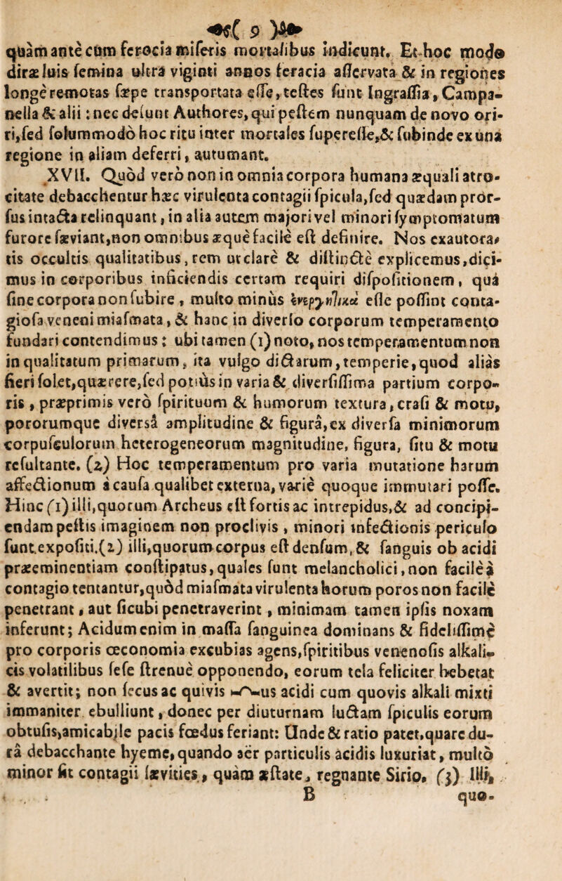 quam ante cora feroda miferis «iom/ibus indicum, Et hoc moda dirae luis femina ultra viginti anaos feracia aflervata & in regiones longe remotas fa?pe transportata efie,teftes fani Ingraffia, Campa- nelia & alii: nec delunt Authores, qui peflem nunquam de novo ori¬ ri, fed folummodo hoc ritu inter mortalesfuperdfe,&fubindeexuna regione in aliam deferri, autumant. XVII. Quod vero non in omniacorpora humana aequali atro¬ citate debacchenturhaec virulenta contagii fpicula,fed quadam prdr- fus intada relinquant, in alia autem majori vel minori (ycnpiomatum furore faeviant,non omnibus aeque facile efl definire. Nos exautora# tis occultis qualitatibus, rem ut clare & dillinde explicemus,dici¬ mus in corporibus inficiendis certam requiri difpofitionem, qua fine corpora non fubire, multo minus kvipyfflud ede potfint cqtita- giofa veneni miafmata, & hanc in diverlo corporum temperamento fundari contendimus; ubi tamen (i) noto, nos temperamentum non in qualitatum primarum, ita vulgo dicarum,temperie,quod alias fieri folet,quaerere,fed potius in varia & diverfitfima partium corpo¬ ris , praeprimis vero fpirituum & humorum textura ,crafi & motu, pororumque diversd amplitudine & figura,ex diverfa minimorum corpufeulorum heterogeneorum magnitudine, figura, fitu & motu rcfultante. (z) Hoc temperamentum pro varia mutatione harum affe&ionum a caufa qualibet externa, varie quoque immutari pofle. Hinc (i) ilji.quorum Archeus elt fortis ac intrepidus,& ad concipi- endampeftts imaginem non proclivis , minori infedionis pericufo funtexpofiti.(i) illi,quorumcorpus efl denfum, & fanguis ob acidi praeeminentiam cooflipatus, quales funt melancholici, non facile i contagio tentantur,qu6d miafmata virulenta horum poros non facile penetrant, aut ficubi penetraverint, minimam tamen ipfis noxam inferunt; Acidum enim in mafla fanguinea dominans & fidclifiimc pro corporis oeconomia excubias agens,fpiritibus venenofis alkali* cis volatilibus fefe flrenue opponendo, eorum tela feliciter hebetat & avertit; non fecusac quivis us acidi cum quovis alkali mixti immaniter ebulliunt, donec per diuturnam ludam fpiculis eorum obtufis,aroicabjle pacis foedus feriant: Unde & ratio patet,quare du¬ ra debacchante hyeme,quando aer particulis acidis luxuriat, multo minor fit contagii («vities, quam «flate, regnante Sirio, ($) IM& i . B quo»