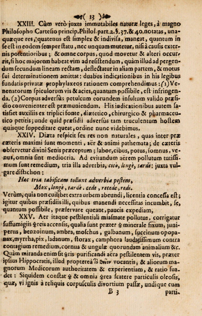 +9( *$ f XXIIL Cum vero juxta immutabile namr* leges,a magno Pkilofopho Cartefioprincip.Philol.partz.§,57.&40*notatas, una» quaeque res/quatenus eli fimplex & indivifa, maneat, quantum in fceft in eodem femper ftatu, nec unquam mutetur, nili a caulis exter» nispo&ntioribus; & omne corpus, quod movetur & alteri occur* rit,(i hoc majorem habeat vim ad refiftcndum, quam illud ad pergen- dum fecundum lineam redam, defle&atur in aliam partem, & motus fui determinationem amittat: duabus indicationibus in his legibus fundatis privat* propbylaxeos rationem comprehendimus :(i)Ve¬ nenatorum fpicutorum vis & acies,quantum poflibile, eft infringen¬ da, (z)Corpusadverfus petulcum eorundem infultum valido praeli* dio convenienter efl: praemuniendum. His indicationibus autem fa¬ tiscet auxiliis ex triplici fonte, diaetetico,chirurgico & pharmaceu¬ tico petitis;unde quid praelidii adverfus tam truculentum holtem quisque fuppeditare queat,ordine nunc videbimus. XXIV. Diaeta refpicit fex res non naturales , quas inter pr* caeteris maximi lunt momenti, aer & animi pathemata; de caetcris ebfervetur divini Senis praeceptum; labor,cibus, potus, foronus, ve* nus,omnia fint mediocria. Ad evitandum aerem pollutum tutifli. mum funt remedium, tria illa adverbia, cttb} Icnge^tardil juxta vuU garedifhchon; Hac tria tabificam tollunt adverbia peftemt Mox, longe, tarde. cede , recede, redi• Verum, quia non cuilibet extra urbem abeundi, licentia concdTa efi; igitur quibus praefidiisilli,quibus manendi neceifitas incumbit, fc, quantum poflibile, praefervare queant,paucis expediam, XXV, Aer itaque peftilentiali miafmate pollutus, corrigatur fuffumigiis$reisacccnfis, qualia funt praeter £ minerale fixum, juni¬ perus, benzoinum,ambra,mofchus, galbanum, fpccinumopopa- ®ax,myrrha,pix,ladanum, ftorax, caraphora laudajhTimum contra contagium remedium,cornua & ungui* quorundam animalium &c. Quam miranda enim fit $ris purificandi aera pellilcntem vis, pr*ter ipfius Hippocratis, illud propterea7a vocantis, & aliorum ma¬ gnorum Medicorum authoritatem & experientiam ,& ratio fua- ■ det: Siquidem conflat $ & omnia £rea fcatere particulis oleofis, qu*| vi ignis a reliquis corpufcuiis divortium palf*, undique cum £ $ parti*