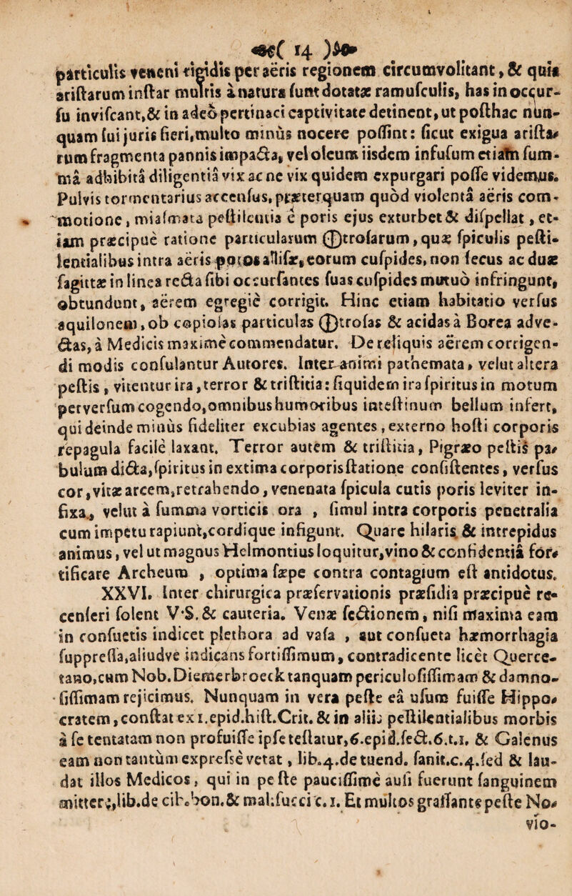 particulis tetienirigidis perseris regionem circumvolitant,& quit aridarum indar multis i natura (um dotatae raroufculis, hasinoc^ur- fu invifcant,& in adeo pertinaci captivitate detinent, ut pofthac ntm- quam lui juris fieri,multo minus nocere potfint: ficut exigua arida# ruro fragmenta pannis iropa&a, vel oleum iisdem infufum ctiafn fum- ma adbibita diligentia vtx ac ne vix quidem expurgari pofle videmus. Pulvis tormcntariusaccenfus, praeterquam quod violenta aeris com¬ motione , miafmata pedilcutia e poris ejus exturbet & difpellat, et* iam pr^cipue ratione particularum 0trofarum,quas fpiculis pedi* leneialibus intra aeris potos aflifarf eorum cufpides.non fecus ac duae fagitt* in linea reda (Ibi oceurfances fuas cufpides mutuo infringunt, obtundunt, aerem egregie corrigit. Hinc etiam habitatio verfus aquilonem »ob copiolas particulas ®trofas & acidas a Borea adve¬ has, a Medicis maxime commendatur. De reliquis aerem corrigen¬ di modis confutantur Autores. Inter-animi pathemata, velut altera pedis, vitemur ira,terror &:tridicia: (Iquidem ira fpiricus in motum perverfum cogendo,omnibus humoribus intedinum bellum infert, qui deinde minus fideliter excubias agentes, externo hodi corporis repagula facile laxant. Terror autem & militia, Pigrato pedis pa# bulum di&a,fpiritus in extima corporisftatione confidentes, verfus cor, vitae arcem»retrahendo, venenata fpicula cutis poris leviter in¬ fixa., velut a fumava vorticis ora , fimul intra corporis penetralia cum impetu rapiunt,cordique infigunt. Quare hilaris. & intrepidus animus, vel ut magnus Helmontius loquitur,vino & confidentia for# tificare Archeura , optima fepe contra contagium cd antidotus. XXVI. inter chirurgica praefervationis praefidia praecipue rc* ccnleri folent V*$.& cauteria. Venae fc&ionem, nifi maxima eam in confuetis indicet plethora ad vafa , aut confueta haemorrhagia fuppre(la,aliudve indicansfortiffimum, contradicente licet Querce- tano,CHmNob.Diemerbroecktanquam pcriculofitfimam & damno- fiflimam rejicimus. Nunquam in vera pede ea ufum fuifle Hippo# cratem, conftat ex i.epid.hift.Crit.& in alii; pellilemialibus morbis afetentatamnon profuide ipfetedatur»6.epidJe<51.6.u, & Galenus eam non tantum exprefse vetat, Jib.q.detuend. fanit.c.4.fed & lau¬ dat illos Medicos, qui in pe de paucifiime auli fuerunt fanguinem mitter;,lib.de cihbon,& raahfucci c.i. Et multos gralTantepefte No#