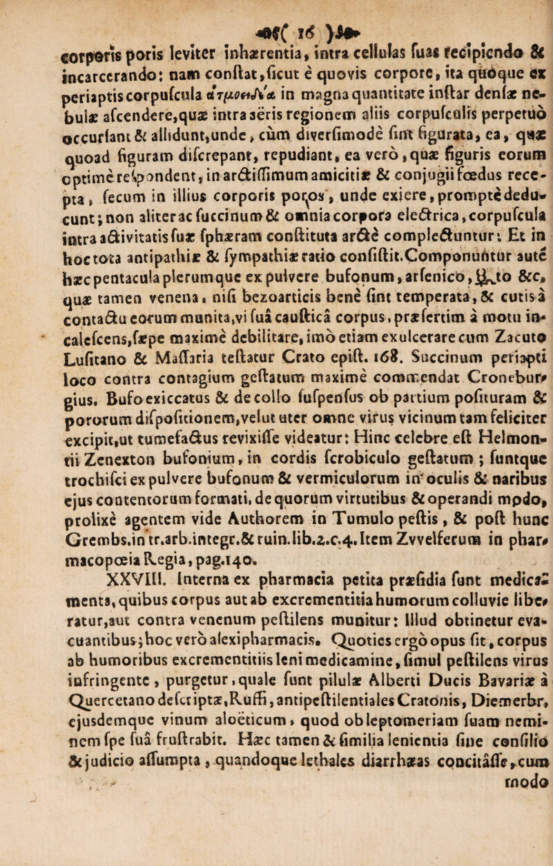 corporis paris leviter inhaerentia, intra cellulas fuas recipiendo tk incarcerando; nam conftat,ficut e quovis corpore, ita qbdque ex periaptiscorpufcnla « in magna quantitate inftar denfae ne¬ bulae afcendere,quae intra aeris regionem aliis corpufcuiis perpetuo ©ccudam& allidunt,unde* cum diverfimode fint figurata, ea, quas quoad figuram diferepant, repudiant, ea vero,quae figuris eorum optime respondent, in ar&itfimumamiciti» & conjugii foedus rece¬ pi fecum in illius corporis porcos, unde exiere, prompte dedu¬ cunt; non aliter3cfuccinuo>& omnia corpora ele&rica ,corpufcula intra a&ivitatisfu* fphaeram conftituta ar&e compie&untur*. Et in hoctota antipathi* & fympathiaerario confiftit.Componuritur aute hsecpentacula plerumque ex pulvere bufonum,arfenicb j^to &c, quae tamen venena» nifi bezoarticis bene fint temperata,& cutisa contadu eorum munita.vi fua cauftica corpus, praefertim a motu io- calcfcens,f*pe maxime dcbilitare,imbetiamexulcerarecum Zacuto Lufitano & Maflaria teftatur Crato epift. 168. Succinum periapti loco contra contagium geftatum maxime commendat Cronebur# gius. Rufoexiccatus & decollo fufpenfus ob partium pofituram & pororumdifpofuionem,veiututer omne virus vicinum tam feliciter excipit,ut tumefadus revixiflfe videatur: Hinc celebre efl Helmon- tii Zcnexton bufonium, in cordis fcrobiculo geftatum ; funtquo trochifci ex pulvere bufonum & vermiculorum iri- oculis & naribus ejus contentorum formati, de quorum virtutibus & operandi mpdo, prolixe agentem vide Authorem in Tumulo peftis , & poft hunc Grembs.in tr.arb.integr.^cruin.lib.z.c4.ItemZvvelferum in phar# macopceia Regia, pag.140. XXVI11. interna ex pharmacia petita prasfidia funt medica¬ menta, quibus corpus aut ab excrcmentitia humorum colluvie libe# ratur,aut contra venenum peflilens munitur: Illud obtinetur eva¬ cuantibus ;hoc vero alexipharmacis, Quoties ergo opus fit, corpus ab humoribus excrcmentitiisleni medicamine, fimul peftilens virus infringente, purgetur .quale funt pilulae Alberti Ducis Bavariae a QuercetanodeferiptgE,Ruffi,antipcftilentialesCratonis, Diemerbr, ejusdemque vinum aloeticum» quod obleptomeriam fuara nemi¬ nem fpe fua fruftrabit. H#c tamen & fimilia lenientia fine confilio $c judicio aifuropta , quandoque lethales diarrhaeas cpncitaffe,cun» ; - modo