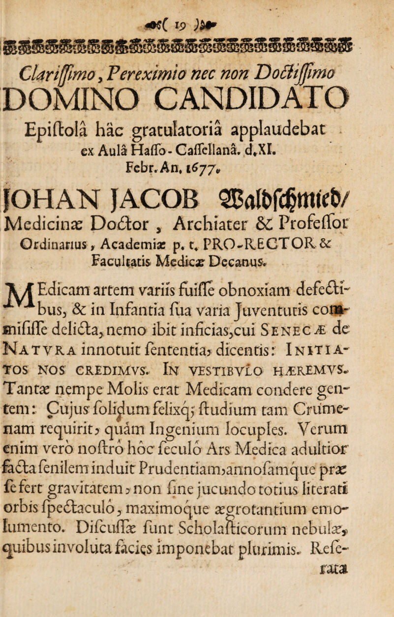 Clariffmo, Ver eximio nec non Doctijfimo DOMINO CANDIDATO Epiftola hac gratulatoria applaudebat ex Aula Haffo - Caflcllana. ,d*XI. Febr.An, 1677«, JOHAN JACOB 2Ba(bfd?mie&/ Medicinae Dodtor , Archiater 6c Profelfor Ordinarius, Academia: p. t. PRO-RECTOR & Facultatis Medicae Decanus. Xd Edicam artem variis fuiffe obnoxiam defefti- ■^bus, & in Infantia fua varia Juventutis coi»- snififle delidla, nemo ibit inficias,cui Seneca de' Natyra innotuit fententia? dicentis: Initia¬ tos NOS CREDIMVSV In VESTIBVLO HAREMYS. Tantae nempe Molis erat Medicam condere gen¬ tem : Cujus Iblidum felixq, {ludium tam Crume¬ nam requirit? quam Ingenium locuples. Verum enim vero noftro hocfeculo Ars Medica adultior fadta lenilem induit Prudentiam?anno{amq;ue prae fe fert gravitatem ? non fine jucundo totius literati orbis fpedlaculo, maximoque aegrotantium emo¬ lumento. Di lc ullae funt Scholaiticorum nebula quibus involuta facies Imponebat plurimis. Refe-