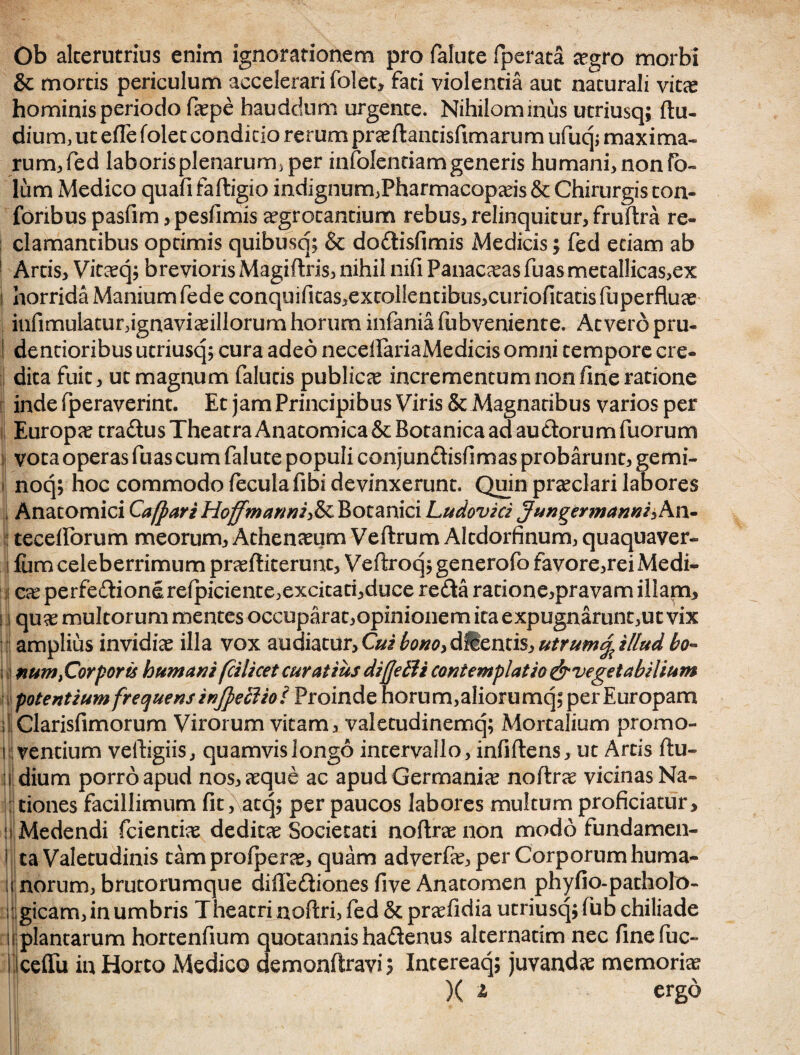 Ob alterutrius enim ignorationem pro falute fperata aegro morbi & mortis periculum accelerari folet, fati violentia aut naturali vitas hominis periodo faepe hauddum urgente. Nihilominus utriusq; (lu¬ dium, ut e(Te folet condicio rerum praeftantisftmarum ufuq; maxima¬ rum, fed laboris plenarum, per infolentiamgeneris humani, non fo- lum Medico quafi faftigio indignum,Pharmacopaeis & Chirurgis ton- foribus pasfim, pesfimis aegrotantium rebus, relinquitur, fruftra re¬ clamantibus optimis quibusq; & dodisfimis Medicis; fed edam ab ! Artis, Vitaeq; brevioris Magiftris, nihil nifi Panaceas fuas metallicas,ex i horrida Manium fede conquifitas,excolIentibus,curiofitatis fuperfluae infimulatur,ignaviceillorum horum infania fubveniente. At vero pru- I dentioribus utriusq; cura adeo neceftariaMedicis omni tempore cre¬ dita fuit, ut magnum faluds publica incrementum non fine ratione inde fperaverint. Et jam Principibus Viris & Magnatibus varios per Europae tradus Theatra Anatomica & Botanica ad audorum fuorum vota operas fuas cum falute populi conjundisfimas probarunt, gemi- noq; hoc commodo fecula fibi devinxerunt. Quin praeclari labores , Anatomici Cafpari Hoffmannife Botanici Ludovici Jungermannishn* teceftorum meorum, Athenaeum VeftrumAItdorfinum, quaquaver- ifum celeberrimum praeftit erunt, Veftroq;generofo favore,rei Medi¬ ca perfedionerefpiciente,excita ti,duce reda ratione,pravam illam, j quae multorum mentes occuparat,opinionem ita expugnarunt,ut vix amplius invidiae illa vox audiatur,Cui bono>dUcnti$,utrum%illud bo- num}Corporis humani(cilicet curatius diffetli contemplatio ^vegetabilium potentium frequens injpecliot Proinde horum,aliorumq; per Europam Clarisfimorum Virorum vitam, valetudinemq; Mortalium promo- i vencium velligiis, quamvis longo intervallo, infiftens, ut Artis (lu¬ dium porro apud nos, aeque ac apud Germaniae noftrae vicinasNa- tiones facillimum (it, atq; per paucos labores multum proficiatur. Medendi fcientiae deditae Societati noftrae non modo fundamen¬ ta Valetudinis tam proiperae, quam adverfae, per Corporum huma¬ norum, brutorumque diftediones five Anatomen phyfio-patholo- gicam, in umbris Theatri noftri, fed & praefidia utriusq; fub chiliade plantarum hortenfium quotannis hadenus alternarim nec (ine fuc- ceffii in Horto Medico demonftravi; Intereaq; juvandae memoriae )( ^ ergo