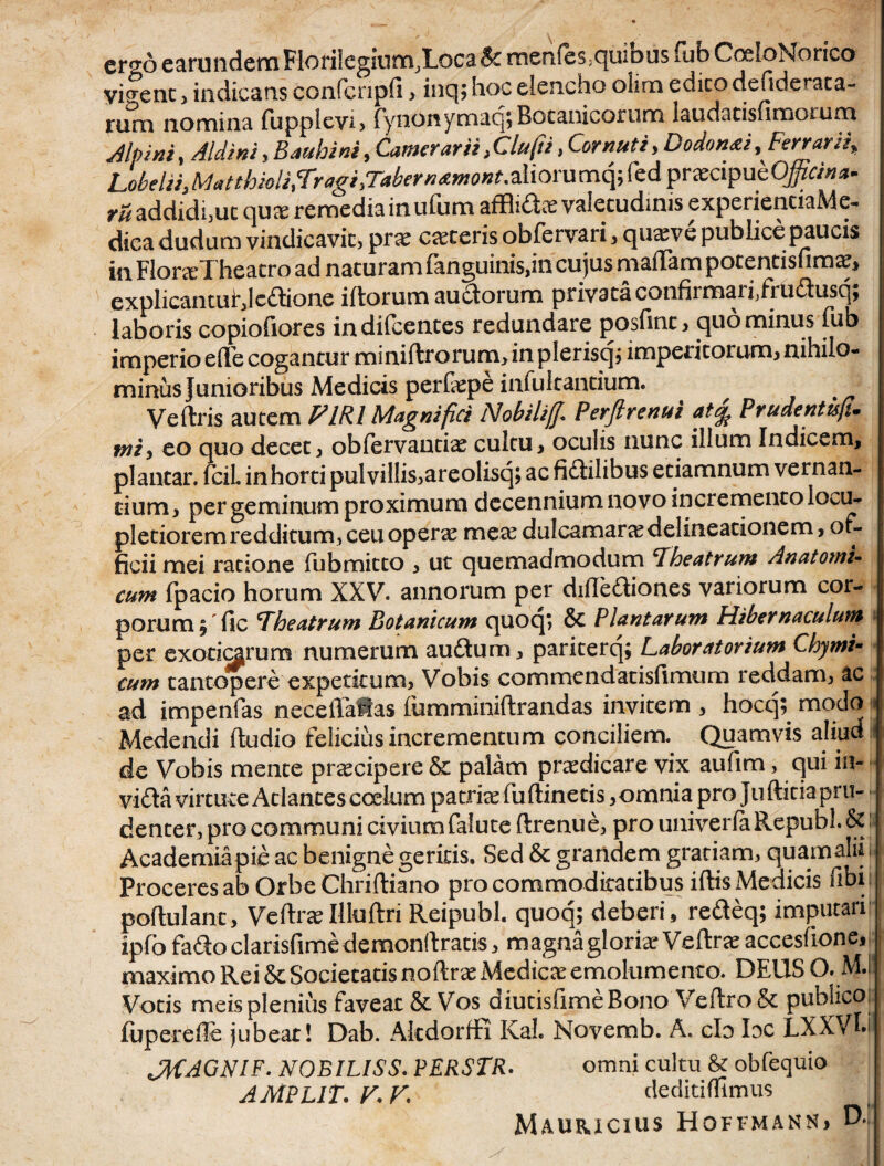 cro-6 earundem Florilegium,Loca & menfes.quibus fub CoeloNorico vipenc, indicans confcnpfi , inq; hoc elencho olim edico defideraca- rum nomina fupplevi, fynonymaq;Botanicorum laudacisumoium Alpini, Aldini, Bauhini, Camerarii, Clufti, Cornuti, Dodon&i, Ferrarii, LoMi^Matthioli.Tragi.TakrnxmoHt.diorumqiCcdprxcipubOfficin^ addidi,uc qua; remedia in ufum afflidos valetudinis experientiaMe- dica dudum vindicavit, prx caeceris obfervari, qusve publice paucis in FloneTheatro ad naturam fanguinis,in cujus madam potentisfimar, explicantufjc^hone iftorum au£torum privata confirmari,frudlusqj laboris copiofiores indifeentes redundare posfinc, quo minus fub imperio ede cogantur miniftrorum, in plerisq; imperitorum, nihilo¬ minus Junioribus Medicis perfepe infukantium. Ve (Iris autem PIRI Magnifici Nobili fi Perft renui at% Prudentis fi. mi^ eo quo decet, obfervantia? cultu, oculis nunc illum Indicem, plantar. fcil inhorti pulvillis, areolisq; ac fidilibus etiamnum vernan¬ tium, per geminum proximum decennium novo incremento locu¬ pletiorem redditum, ceu operae meae dulcamarae delineationem, of¬ ficii mei ratione fubmitto , ut quemadmodum theatrum Anatomi¬ cum fpacio horum XXV. annorum per didediones variorum cor¬ porum, fic theatrum Botanicum quoq; & Plantarum Hibernaculum per exoticarum numerum au&um, pariterq; Laboratorium Chymi- cum tantopere expetitum, Vobis commendatisfimum reddam, ac ad impenfas neceflaftas (umminiftrandas invitem , hocq? modo i Medendi (ludio felicius incrementum conciliem. Quamvis aliud de Vobis mente pnecipere & palam praedicare vix aufim, qui in- vi<3a virtute Adantes coelum patrkefuftinetis,omnia pro Ju ditia pru¬ denter, pro communi civium falute (Irenue, pro univerfaRepubl.&: Academiapit ac benigne geritis. Sed & grandem gratiam, quamahi Proceres ab Orbe Chriftiano pro commoditatibus iftis Medicis dbi poflulant, Veftra?Illuftri Reipubl. quoq; deberi, redeq; imputari ipfo fado clarisfime demonftratis, m agna gloria* Veftra? accesfione, maximo Rei & Societatis noltee Medicce emolumento. DEUS O. M.l! Votis meis plenius faveat & Vos diutisfimeBono Veftro& publico fuperede jubeat! Dab. Akdorffi Kah Novemb. A. clo Idc LXXVfif JtfAGNIF. NOBILISS. PERSTR. omni cultu & obfequio AMPLIT. V. K deditiffimus Mauricius Hqffmann* D*