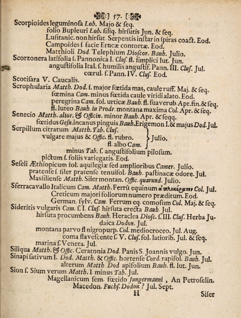 JiO f7- Scorpioides leguminofa Lob. Majo & feq. folio Bupleuri Lob. filiq. hirfutis Jun. & feq. Lufiranic.nonhirfot Serpentisinftarinfpiras coa£V Eod Campoides 1. facie Eruca: contortae. Eod. Matthioli Dod. Telephium Diofcor. Bauh. fulio. Scorzonera latifolia fi Pannonica I. Cluf fl. fimplici lut. Jun. anguftifolia Ital. f humilis anguftif. Pann. III. Cluf. fui c ,r ^ coetui, f Pann.IV. Cluf. Eod. Scotifara V. Caucalis. Scrophularia Mattk. Dod. I. major foetida mas, caule rufE Maj. & feq. Icemina Cum. minus fetida caule viridi alato. Eod peregrina Cam. fol. urticae Bauh. fl. fuaverub.Apr.fin.8deq. c . „„ «• luteo Bauh. in Prodi-, montana maxima Coi Apr. &c feq. 1 Senecio Matth. alior.& Officin. minor Baub. Apr. 8f feqq. ’ _ fetidus Ge/tf.incanus pinguis Baub.Erigemon I.8c majus DoJ. fui. Serpillum citratum Mattb. Tab. Cluf. } 1 J vulgare maj us & Offic. fl. rubro. i Julio. fl-albo Cam. j . minus Tab. fi angultifolium pilolum. piorum fi foliis variegatis. Eod. Sefeli Aithiopicum fol. aquilegise fed amplioribus Carner. Julio. pratenfe (filer pratenfe tenuifol. Bauh. paftinacae odore. JuL Masfilienfe Mattb. Siler montan. Offic. quarund. Julio. Sferracavallo Italicum Cam. Mattb. Venii equinum dwheDti^mCoi. Jul. Creticum majori foliorum numero praeditum. Eod. c., . . , German. fylv. Cam. Ferrum eq comofum Coi. Maj. & feq. Sideritis vulgans Cam. fi I. Cluf. hirfuta ereda Bauh Jul. hirfuta procumbens Baub. Heraclea Diofc. fi III. Cluf Herba Ju- daica Dodon. Jul. montana parvo fl mgropurp. Coi mediocroceo. Jul. Aug. coma flavefeente C V. Cluf. fol. latiorib, Jul. 6c feq* marina fl Veneta. J ul. Siliqua Matth. & Offic, Ceratonia Dod. Panis S, Joannis vulgo. Jun, oinapiiativum I. Dod. Matth. Offic, hortenfe Cord. rapifol. Baub. JuL c. . alterum Mattb. Dod apifolium Bauh. fl. lut. Jun. oion f. Sium verum Matth. I. minus Tab. Jul. : Magellanicum fem. foetido Jungermanni , An Petrofelin. Macedon. Fucbf. Dodon. ? Jul. Sept. H ^  Sifer