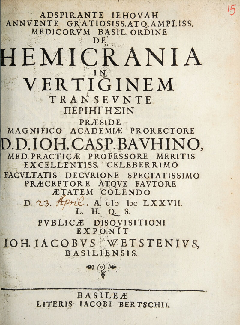 t ADSPIRANTE IEHOVAH ANNVENTE GRATIOSISS.ATQ. AMPL1SS. MED1CORVM BASIL. ORDINE J DE A VERTIGINEM v TRAliSEVNTE nEpiHresiN PRAESIDE MAGNIFICO ACADEMLE PRORECTORE P.D.IOHL C AS P. B A YHIN O, MED. PRACT1CAE PROFESSORE MERITIS EXCELLENT1SS. i CELEBERRIMO FACVLTAT1S DECVRIONE SPECTATISSIMO PRAECEPTORE ATQVE FAVTORE MTAT E M COLENDO D. /V2>, A: Cio loc LXXVII. L. H. S. PVBLICaE D1SQV1S1TIONI EXP OlN I T - >7 ■ * • IOH. JACOBV.S1 W ETSTENIVS, ■ ■ B AS ILIENSIS. - . r-T f u'-‘ / l , B AS ILE aE LITERIS I AC OBI BERTSCHIL m '.Ai