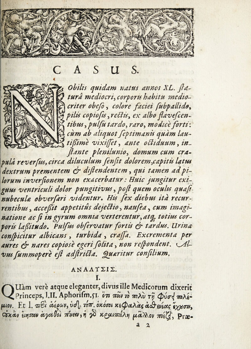 CASUS. Obilis quidam natus annos XL. fla¬ tura mediocri, corporis habitu medio¬ criter obefi, colore faciei fubp allido, rjf pilis coptofis, reffis, ex albo flavefcen- tibus,pulfu tardo, raro, modice forti*, cum ab aliquot feptimanis quam lau- ' tiflime vixiffet, ante o Biduum, in¬ flante plenilunio, domum cum cra¬ pula reverfus, circa diluculum fenfit doloremjcapitis latus dextrum prementem & diflendentem, qui tamen ad pi¬ lorum inverfionem non exacerbatur: Huic jungitur exi¬ guus ventriculi dolor pungitivus, poft quem oculis quafi- nubecula obverfari videntur. His fex diebus ita recur¬ rentibus , accefit appetitus dejeftio, naufea, cum imagi¬ natione ac fi in gyrum omnia verterentur,atfy totius cor¬ poris lafitudo. Pulfus obfiervatur fortis & tardus. Urina conibicitur albicans , turbida , crajfa. Excrementa per aures & nares copiose egeri fio lita, non refpondent. k_AL vus fummopere ejl adflriffia. Quaritur confiltum. AN AAT2IZ. I. QUam vere atque eleganter, divus ille Medicorum dixerit Princeps, l.II. Aphorifm.fi. 071 -mv n mXv ry d>vf m\t- 'V, vd\j Td7T. OHOOVi XiQctAotg CtC&WtUG iffiOlV, 7rv«v,i $ mdf, prs- ftlflv. Et 1. ‘23& CCifjl titjjoov ctycovoi a %