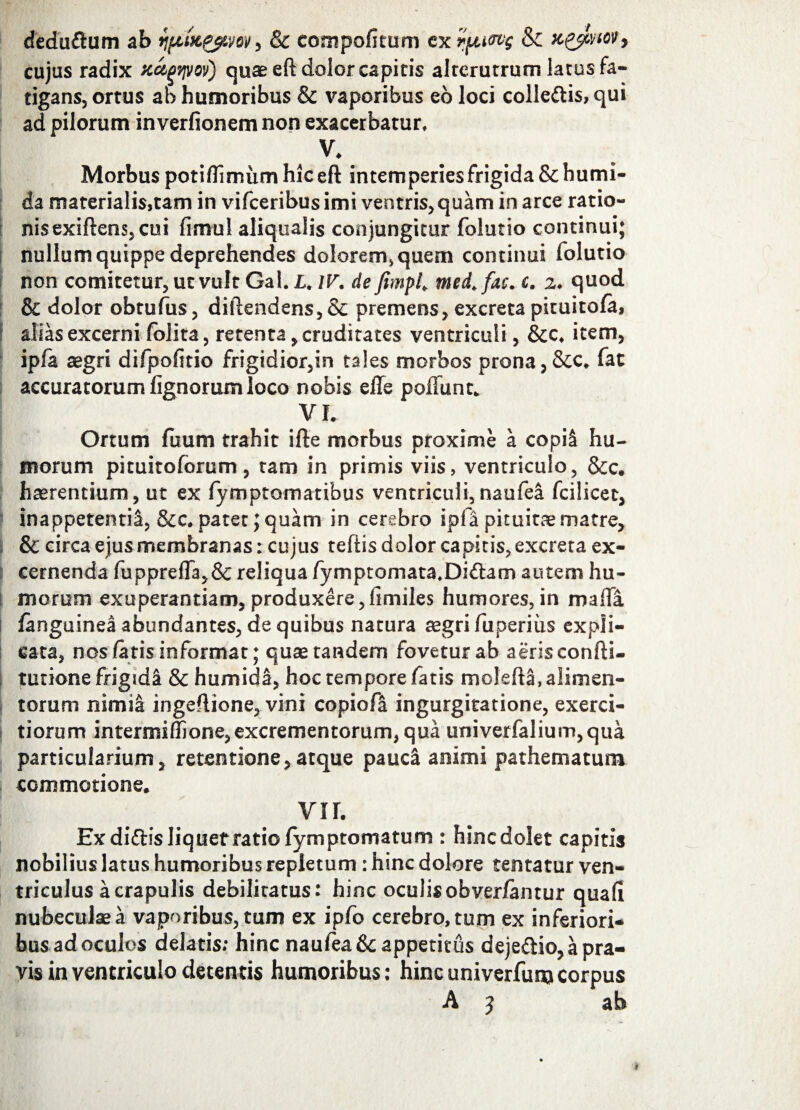 cujus radix xapryw) quae eft dolor capitis alterutrum latus fa¬ tigans, ortus ab humoribus & vaporibus eo loci colIe&is,qui ad pilorum inverfionem non exacerbatur. V. Morbus potiflimum hic eft intemperies frigida &humi- da materialis,tam in vifceribus imi ventris, quam in arce ratio¬ nis exiftens, cui fimul aliquaiis conjungitur folutio continui; nullum quippe deprehendes dolorem, quem continui folutio non comitetur, ut vult Gal. L. IV. de fimpl. med.fac. i. 2. quod & dolor obtufus, diftendens,& premens, excreta pituitofa, alias excerni folita, retenta, cruditates ventriculi, &c. item, ipfa aegri difpofitio frigidior,in tales morbos prona,&c. fat accuratorum lignorum loco nobis effe poliunt.. VI. Ortum fiium trahit ifte morbus proxime a copi! hu¬ morum pituitoforum , tam in primis viis, ventriculo, &c. haerentium, ut ex fymptomatibus ventriculi, naufea fcilicet, inappetentii, &c. patet 5 quam in cerebro ipfii pituitae matre, & circa ejus membranas: cujus teflis dolor capitis, excreta ex¬ cernenda fupprefl3,& reliqua fymptomata.Di&am autem hu¬ morum exuperantiam,produxere,iimiles humores,in mafla languinea abundantes, de quibus natura aegri fuperiiis expli¬ cata, nos /aris informat; quae tandem fovetur ab aeris confti- tutione frigidi & humida, hoc tempore fatis moleftS, alimen¬ torum nimi& ingeflione, vini copiofa ingurgitatione, exerci¬ tiorum intermiffione, excrementorum, qua univerfalium,qua particularium, retentione,atque paudt animi pathematum commotione. vir. Ex diftis liquet ratio fymptomatum : hinc dolet capitis nobilius latus humoribus repletum: hinc dolore tentatur ven¬ triculus a crapulis debilitatus: hinc oculis obverlantur quali nubeculae a vaporibus, tum ex ipfo cerebro, tum ex inferiori¬ bus ad oculos delatis; hinc naufea &c appetitus deje&io, a pra¬ vis in ventriculo detentis humoribus: hinc univerfum corpus A j ab