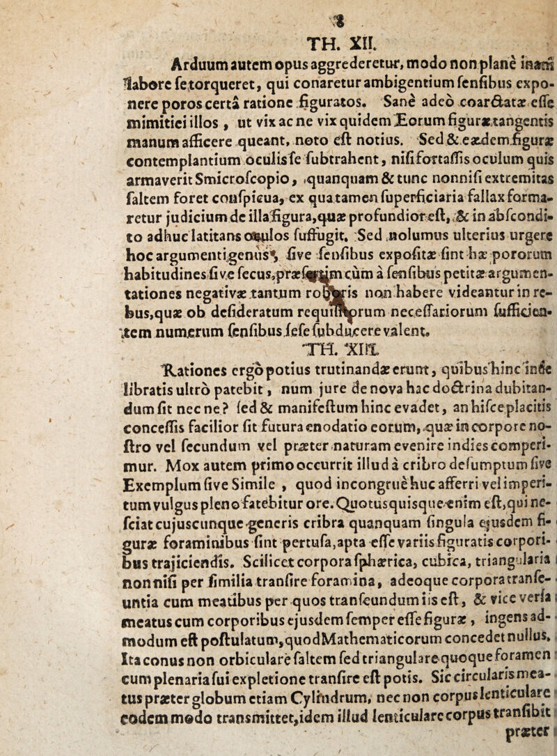 ; . * - - •■* . > | TH. XII. Arduum autem opus aggrederetur, modo non plane iaam ■labore fe torqueret, qui conaretur ambigentium fenfibus expo¬ nere poros certa ratione figuratos. Sane adeo coarftatx e fis mimitiei illos , ut vix ac ne vix quidem Eorum figur*.tangcntis manum afficere queant, noto eft notius. Sed & eaedem figurae contemplantium oculis fe fubtrahent, nififoxtaffis oculum quis armaverit Smicrofcopio, >quanquam&tunc nonnifi extremitas falcem foret confpieua, ex qua tamen fuperficiaria fallax forma¬ retur judicium de illafigura,quae profundior eft, <& in abfeondi- to adhuc latitans oculos fuftugit. Sed nolumus ulterius urgere hocargumentigenus*, live fenfibus expolitae fint hx pororum habitudines live fecus,pxa:fqmmcuin a fenfibus petita; argumen¬ tationes negativa: tantum roijoris nosn habere videamur in re¬ bus,quae ob defideratum requurorum necelTacioxuni fijfficiea- item numerum fenfibusfefe fiibducere valent. 'TH. 'XIII. Hiationes ergo potius trutinandae erunt, qutbushinc inde libratis ultro patebit, num jure de nova hac do&rina dubitan¬ dum lit necne? led&manifeftumhinc evadet, anhifceplacitis conceffis facilior fit futura enodatio eorum, .qua? in corpore no- ftro vel fecundum vel praeter naturam evenire indies comperi¬ mur. Mox autem primo occurrit illud a cribro defumptum live Exemplum five Simile , quod incongrue huc afferri ve! imperi¬ tum vulgus pleno fatebitur ore. Quotusquisque-enim eft, qui ne- fciatcujuscunque-generis cribra quanquam lingula ejusdem fi- ■ gura: foraminibus fint pertufa,apta elfe variis figuratis corpori- ■ bus trajiciendis. Scilicet corpora fphxrica, cubica, triangularia i nonnifi per fimilia tranfireforamina, adeoquecorpora tranfc- untia cum meatibus per quos tranfeundum i is eft, & viceverlai meatus cum corporibus ejusdem femper elfe figurat, ingens ad- - modum eft poftu!atum,quodMathematicorum concedet nullus. Itaconusnon orbiculare faltemfed triangulare quoque foramen cum plenariafui expletione tranfire eft potis. Sic circulans mea¬ tus praster globum etiam Cylindrum, nec non corpus lenticulare» eodem modo transmittet,idem illud lenticulare corpus tranfibit • • - . praeter