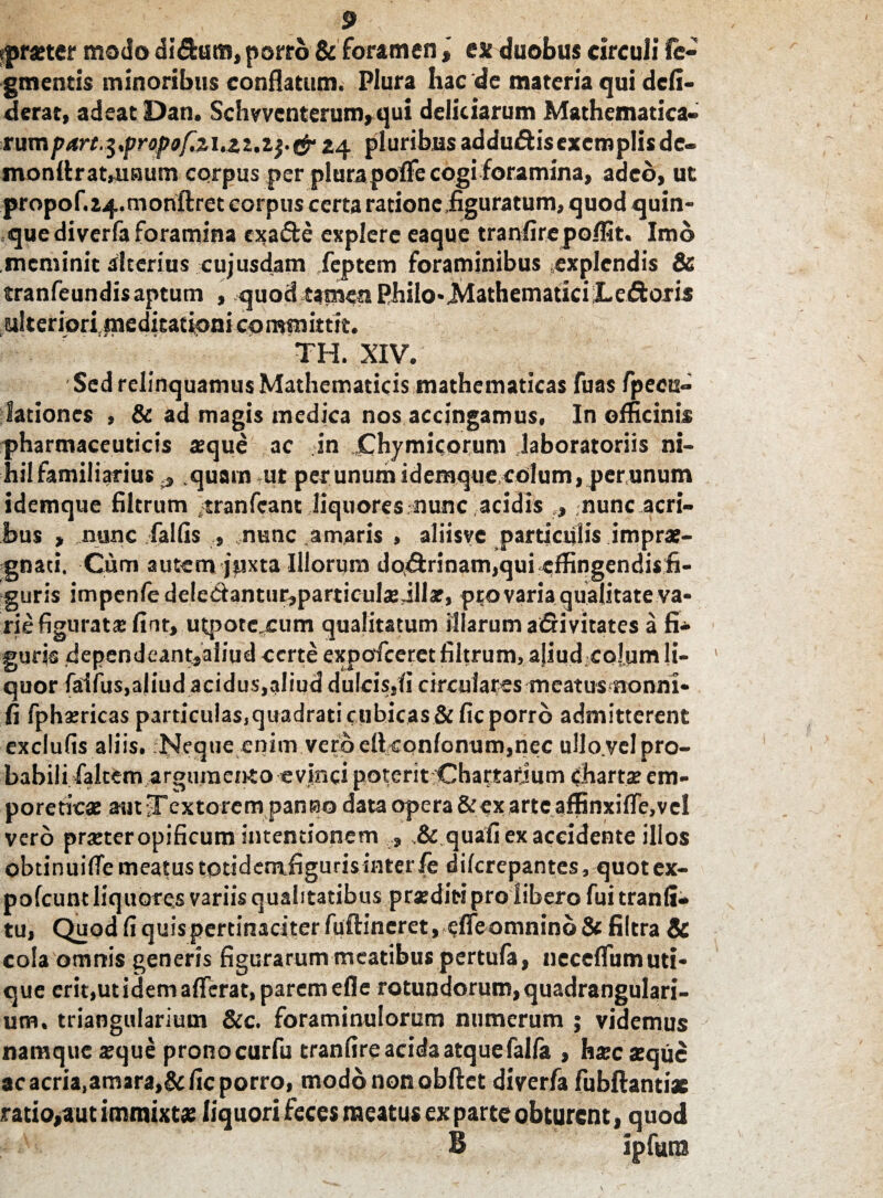 tprseter modo didam, porro & foramenex duobus circuli fi¬ gmentis minoribus conflatum. Plura hac de materia qui dcfi- derat, adeat Dan. Scii vvcnterum, qui deliciarum Mathematica¬ rum part.$,propof~.zi,22.z$'&24 pluribus addudisexemplisde- monflrat»uaum corpus per plurapolfe cogi foramina, adeo, ut propof.24.monftret corpus certa ratione figuratum, quod quin¬ que di verfa foramina exade explere eaque tranfirepo/fit. Imo meminit alterius cujusdam feptem foraminibus explendis & tranfeundis aptum , quod tamen Philo-Mathematici JLedoris ulteriori meditationi committit. TH. XIV. Sed relinquamus Mathematicis mathematicas fuas fpeou- lationes , & ad magis medica nos accingamus. In officinis pharmaceuticis teque ac in Chymicorum laboratoriis ni¬ hil familiarius r} quam ut per unum idemque colum, per unum idemque filtrum tranfeant liquores nunc acidis nunc acri¬ bus > nunc fallis nunc amaris , aliisvc particulis imprae¬ gnati, Cum autem juxta Illorum dodrinam,qui effingendi*fi- guris impenfe deledantur^particuljejllae, pto varia qualitate va¬ rie figurat® finr, utpotejeum qualitatum illarum adi vitates a fi¬ guris dependeant,aliud certe expofeeret filtrum, ajiudcojum li¬ quor falfus.aliud acidus,aliud dulcis,fi circulares mcatus nonni* fi fphaericas particulas,quadrati cubicas &fic porro admitterent exclufis aliis. Neque enim vero ellconlonum,nec ullo.vel pro¬ babili falcem argumento evinci poterit Chartarium chartae em¬ poreticae aut jTextorem panso data opera &exarte affinxiffe, vel vero praeter opificum intentionem , quafi ex accidente illos obtinuifiemeatus totidemfigurisinterfe dilcrepantes, quotex- pofcunt liquores variis qualitatibus praediti pro libero fui tranli- tu, Quod fi quis pertinaciter fufhneret, cfie omnino & filtra & cola omnis generis figurarum meatibus pertufa, neceflum uti¬ que erit,ut idem afferat, parem efle rotundorum, quadrangulari¬ um. triangularium &c. foraminulorum numerum ; videmus namque aeque pronocurfu tranfireacida atquefalla , haec aeque ac acria,amara,&fic porro, modo non obftet diverfa fubflantiae ratio,aut immixta? liquori feces meatus ex parte obturent, quod B ipfura