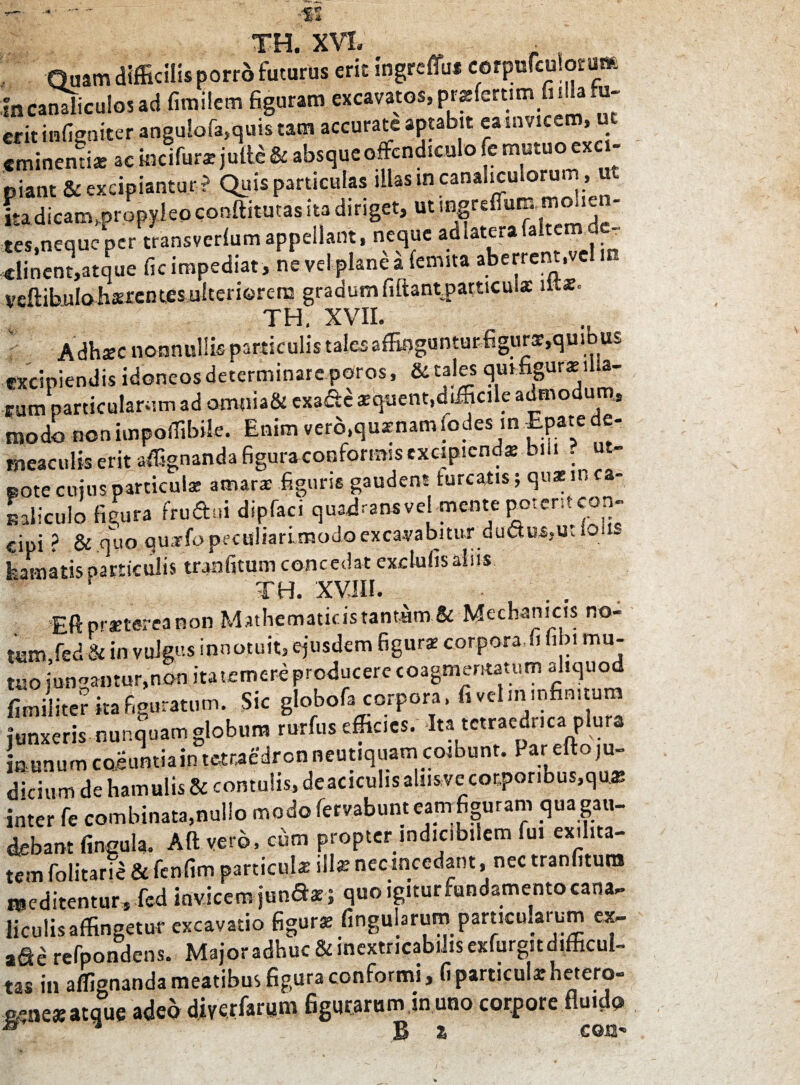 •« XH XVI* Quam difficilis porro futuras erit ingreffu* corpofculorum m canaliculos ad fimilem figuram excavatos,pr«fcrtimfiiHahi- erit inOniter angu!ofa,quis tam accurate aptabit ea invicem, u eminenti* ac iocifur* juftt & absque offendiculo fe mutuo aci. piant & excipiantur? Quis particulas illas in canaliculorum ut itadicanvprapyleoconftitutas ita diriget, ut mgreffum,molien¬ tes,neque per transvcrlum appellant, neque adlaterafaltem _ «lincnt,atque fic impediat , ne vel plane a fenuta aberrent,ve - veftibulohsrentes ulteriorem gradum fiftantrpatticuix itt*. TH. XVII. Adhsc nonnullis particulis tales affitjguntur figurs,quibus excipiendis idoneos determinare pOros, & tales qui figurae lha- rum particularum ad omnia& exade aequent,difficile admodum» modo non impoffibile. Enim vero.quxnam fodes in Epaie - meaculis erit affignanda figura conformis excipienda: bili . ut- pote cujus particulae amarae figuris gaudent turcatis; quae in ca¬ naliculo figura fruffui dipfaci quadrans ve! mente poterit con- cipi ? & quo quarfo peculiari modo excavabitur du&u%iKio - feamatisparticulis tranfitum concedat excIulis alus ' TH. XVIII. Eftprxtereanon Mathematicis tantam & J^echamcis no- tum,fed&in vulgus innotuit, ejusdem figurae corpora,fi libi mu¬ tuo jungantur,non ita temere producere coagmentatum aliquod fimiliter «a figuratum. Sic globofa corpora, fi vel m infinitum junxeris nunquam globum rurfus efficies. Ita tctraedr.ca plura in unum coeuntiain tetraedron neutiquam coibunt. Far efto ju¬ dicium de hamulis & contu!is,deaciculisalnsvecot,poribus,qu* inter fe combinata,nullo modo fervabunt eam figuram qua gau¬ debant lingula. Aft vero, cum propter indicibilem fui exilita¬ tem folitarie & fcnfim particula: site nec incedant, nec tranfitura meditentur, fcd invicem jun&s; quo igiturfundamento cana¬ liculis affingetur excavatio figurae lingularum particularum ex- a^e refpondens. Major adhuc & inextricabilis exfurgit difficul¬ tas in affignanda meatibus figura conformi, fi particula? hetero- erne*atque adeo diyerfarum figmarum in uno corpore fluido