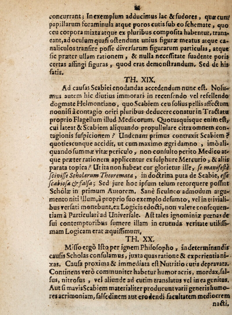 concurrant; In exemplum adducimus lac &fudores, que cum’ papillarum foraminula atque poros cutisfub eo Ichemate, quo ceu corpora mixta atque ex pluribus compefita habentur» trans» eant,ad oculum quafi oftendunt unius figurae meatus atque ca¬ naliculos tranfirc pofle diverlarum figurarum particulas, atque fic praeter ullam rationem , Si nulla neceifitate fuadente poris certas affingi figuras , quod erat demonftrandum» Sed de his- fatis,- ^ TH. XIX. Ad caulas Scabiei enodandas accedendum nunc eft. Nolit-* mus autem hic diutius immorari- in reccnfendo vel refellendo dogmate Hdmonfiano, quo Scabiem ceu folius pellis affe&um noanifi a contagio oriri pluribus deducere conatur in Trafiatu proprio Flagellum illud Medicorum. Quotusquisque enim eft, cui lateat & Scab iem aliquando propullulare citra omnem con¬ tagionis fufpicionem ? Undcnam primus contraxit Scabiem ? quotiescunque accidit, ut cum maximo aegri damno , imo ali¬ quando fumma: vitas periculo, non confulto perito Medico at-* que praeter rationet» applicentur ex fulphure Mercurio * & aliis parata topica ? Ut ita non habeat cur glorietur ille,- fe mantfefte fcivijfe Scholarum Theoremata, in dodtrina puta de Scabie, ejje fcabiofa drfalfa Sed jure hoc ipfum telum retorquere poi7int Schols in primum Autorem, Sane ficulneoadmodum argu- mento niti Ulum,a proprio fuo exemplo defumto, vel jn triviali¬ bus verfati monebunt,ex Logicis edofiri, non valere confequen- tiam a Particulari ad Univerlale. AII tales ignominiae poenas de fui contemptoribus fumere illam in eruenda veritate utiliffi- mam Logicam erat squiffimum, th. xx: Mifib ergo Ifto per ignem Philofopho, in determinandi* caulis Scholas confutamus, juxta quas ratione 8i experientiani- xas. Caufa proxima & immediata cfl Nutritio cutis depravata. Continens vero communiter habetur humor acris, mordax,fal- fus, nitrofus , vel aliunde ad cutim translatus vel in ea genitus. Aut fi mavisScabiem materialiter producunt varii generis humo¬ res acrimoniam, falfcdinem aut erodendi facultatem mediocrem ^ na&i.