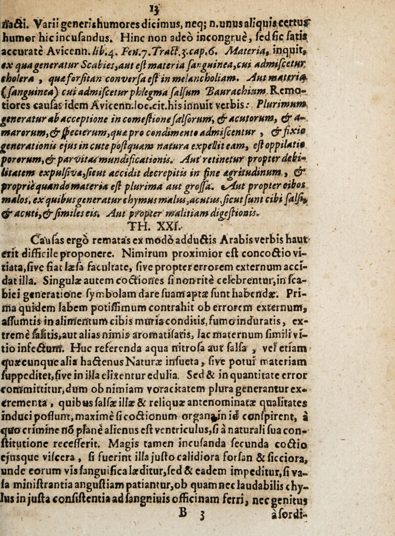 rifa&u Varii generithumores dicimus, ncq; n.unusaliquisccrtuf humer hicincufandus. Hinc non adeo incongrue, fedfic fatis, accurate Avicenn.libi4. FeU.j.TraW,^cap,6, Materia, inquit» ex quageneratur Scabiessaut ejimateria fanguinea,cui admtfcetur tholera , quaforjitan converfaefl'in melancholiam. Aut mattrify anguinea) cuiadmifieturphlegma falfum 'Baurachinm.&.tvftO- tiores caufasidem Avicenn.loc.cit.hisinnuic verbis.* Plurimum generatur ab acceptione in comeftionefalforumdr acutorum, & a-, marorum, dr@eeterum,qua pro condimento admifeentur , &fixie generationis ejus in cute poftquam natura expellit eam, eft oppilati» porerum, &parVitaCmundificationis. Aut retinetur propter debi¬ litatem expulfiva,Jieut accidit decrepitis in fine agriiudinum, & proprie quando materia eft plurima aut grojpt. aAut propter eibos malos, ex quibusgeneratur thvmus malus,acutus\ficut[unt cibifaljip <j* acuti,drJimiles eis. Aut propter malitiam digeftionis. TH. XXI Cau fas ergo rematas ex modo addu&is Arabis verbis baut erit diffic ile proponere. Nimirum proximior eft concoftiovi- tiata.fivc fiat la?fa facultate, five propter errorem externum acci¬ dat illa. Singula? autem co&iones fi non rite celebrentur,in fca- bici generatione fy mbolam darefuamaptse funt habendae. Pri¬ ma quidem labem potiffimum contrahit ob errorem externum» alfumtis inalimentumcibismuriaconditis',fumo induratis, ex¬ treme laitis,aut alias nimis arorn aulacis, lac maternum fimrlivi- tio infedHunf. Huc referenda aqua nitrofa aut falfa , ve? etiam «juafcunquealia ha&enus Natura? infueta , five potui materiam fuppcditetjfive in illa dixentur edulia. Sed & in quantitate error commiftitur.clum ob nimiam voracitatem plura generantur ex¬ crementa , quibas falfa? illa? & reliqua? antenominata? qualitates induci poflunt, maxime Ii coSionum org3n%ini<? confpirent, a «jsrocrimine no plane alienus eft ventriculus,fi a naturali fua con- ftitutione recelferit. Magis tamen incufanda fecunda co&io ejnsque vilcera , fi fuerint illa jullo calidiora forfan & ficciora, unde eorum vis langu ifica la? ditur,fed & eadem impeditur,!! va- fa miniftrantiaangufliampatiantur,ob quamneclaudabilischy¬ lus in jufta ccnfiflentia ad fangniuis officinam ferri» nec genitus , B- 3 afordi-