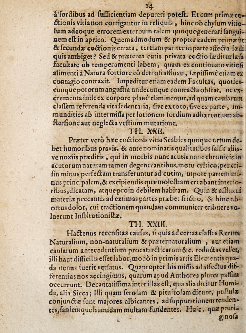 . # ^4 e , , 'iTordibus ad fufficientlam depurari potefh Et cum primse Bionis vitia non corrigantur in reliquis, hinc ob chylum vitio- ftim adeoque errorem externum takni quoquogenerari fangui- nem eft in aprico. Quemadmodum & propter eadem prim# ut: & fecunda? co&ionis errata, tertiam pariter in parte atfe<Sa iaedsi quis ambiget ? Sed & praeterea cutis privata co&io Ixditmlxfz facultate ob temperamenti labem, quam ex continuato vitiofi alimenti a Natura fortiore eo detruli afllaxti, fxpiifime edam ex contagio contraxit. Impeditur etiam eadem Facultas, quoties- cunquepororam anguftia undecunque contracSaobftat, ne ex» crementa inde ex corpore plane eliminentur,ad quam caularum claffem referenda vita fe dentaria, live ex toto, five ex parte , im¬ mundities ab intermifla per lotionem (ordium adhaerentium ab- fterfione aut negleffo veftium mutatione,, TH. Xffi Procter vero haeccodHonis vitk Scabies quoque ortum de¬ bet humoribus pravis, & ante nominatis qualitatibus falfis aliis- ve noxiis praeditis , qui in morbis nunc acutis nunc chronicis in acutorum naturam tamen degenerantibus,motu critico,per eri- fin minus perfe&am transferuntur ad cutim, utpote partem mi¬ nus principalem,& excipiendis qua?moleftiamcrcabantinterio- ribus,dicatam, atqueproin debilemhabitam. Quin & affluxui materi# peccantis ad extimas partes probet fridiio, & hincob- ortus doior, cui tradUonemquandam communiter tribuere vo* luerunt InfKtutionift#. TH. XXIH. Ha&enus recenfitas caufas, fi quis ad certas clafies Rerum Naturalium, non-naturalium & praternaturalium , aut etiam caufarum antecedentium procatarfticarum&c. redudbs vellet* illi haut difficilis e(fet labor,modb in primis artis Elementis qua- danenus luerit verlatus. Quapropter his miffis adaffeftus dif¬ ferentias nos accingimus, quarum apud Authores plures pafilm occurrunt. Decantatilfima inter illas eft, qua alia dicitur Humi- da, alia Sicca; Illi quam ferolam & pituitofam dicunt, pullula? eonjundfcae font majores albicantes, adfuppumionem tenaen- ies,faniemquehutnidam multam fundentes. Huic, -qua?pruri-