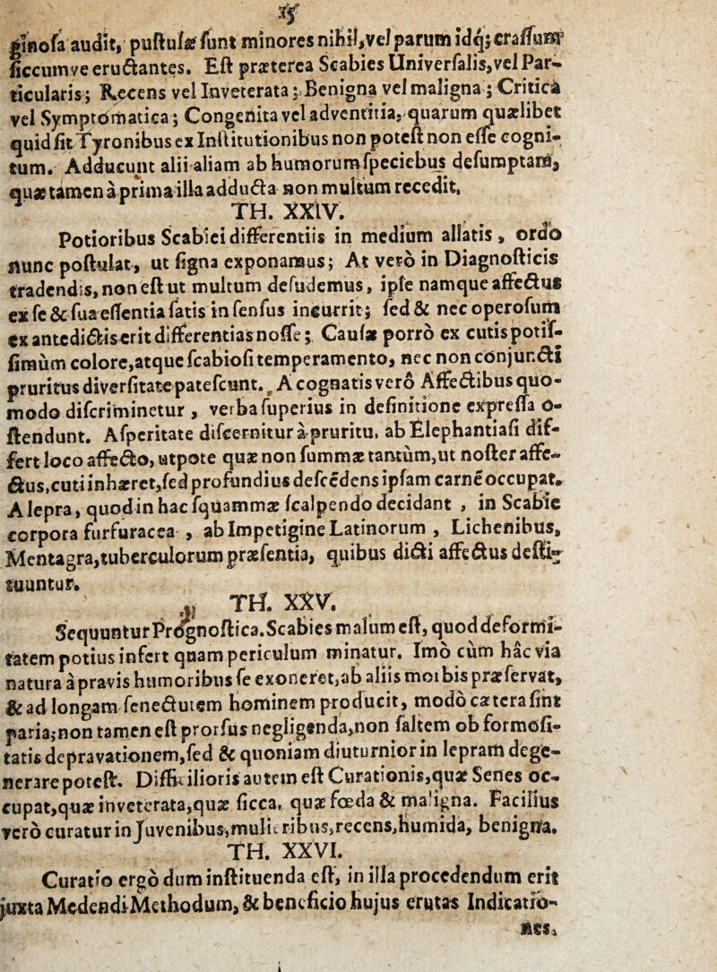 ginofa audit, puftula funt minores nihiI,veJparum idqjcrafTunpP ficcum ve erudantes. Eft praterea Scabies Univerfalis,velPar¬ ticularis; Recens vel Inveterata; Benigna vel maligna; Critici vel Symptbmatica; Congenita vel adventitia, quarum qualibet quid litTyronibus ex Inftitutionibus non poteft noneffc cogni¬ tum. Adducunt alii aliam ab humorum fpeciebus defumptamj qu« tamen a prima illa add uda non multum recedit, TH. XXIV. Potioribus Scabiei differentiis in medium allatis, ordo fluncpoftulat, ut figna exponamus; At vero in Diagnofticis tradendis, non eft ut multum defudemus, ipfe namque affedue ex fe& fua edentia fatis in fenfus incurrit ; led& nec operofutn ex antedidiserit differentias noffe; Caufa porro ex cutispotif- firaumcolore,atquefcabiofitemperamento, nec noncOnjur.di pruritus diverfitate patefcunt. t A cognatis vero Affedibus quo¬ modo diferiminetur , verba fuperius in definitione cXpreffi o- ftendunt. Afperitate ddeernitura-pruritu. abElephantiafi dif¬ fert loco affrdo, stpote quae non fumma tantum.ut nofteraffe* fius,cuti inhaeret,fed profundius defccdensipfam carneoccupat. A lepra, quod in hac fquamma fcalpendo decidant , in Scabie corpora furfuracea-, ab Impetigine Latinorum , Lichenibus, Mentagra,tuberculorum praefemia, quibus didi affedusdefti» tuuntur. m TH. XXV. SequunturPrdgnoftic3.Scabiesmalumeft,quoddeformi- fatem potius infert quam periculum minatur. Imo cumbae via naturaa pravis humoribus fe exoneret,ab aliis mot bis prafervat, & adlongam fenedutem hominem producit, modocaterafint paria,-non tamen eft prorfiis neglig#nda,non faltem ob formofi- tatis depravationem,fed & quoniam diuturnior in lepram dege¬ nerare poteft. Diftkilioris autem eft Curationis,ejuat Senes oc- cupat,qua inveterata,quae ficca, qua foeda & ma'igna. Facilius vero curatur in Juvenibus,mulieribus,recens,humida, benigna, TH. XXVI. Curatio ergo dum inftituenda eft, in illa procedendum erit iuxta MedendiMethodum, & beneficio hujus erutas Indicatio-