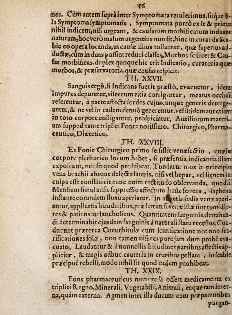 ities. Cum autem fupra inter Symptomata retulerimus,fitqucU- Ia Symptoma fymptomatis , Symptomata porro cxfe&primo: nihil indicent,nifi urgeant, & caufarem morbificarum induant naturani,hocverb malum urgentius non fit,hinc in curandaSca- bie eo opera locanda,ut caufs illius tollantur, quae fupcriusad- duftse.cum in duas polfint reduci elafle$,Morbos fcilicet & Cau- fas morbificas,duplex quoqne hic erit Indicatio, curatoriam*: morbos,& prxfervatoria.qufi.caEfasrefpicic. TH. XXVII.4 Sanguis crgojfi Indicans fuerit pratfto, evacuetur , idem- Impurus depuretur,vilcerum vitia corrigantur, meatus occlikr referentur, a parte affe&afordes cujuscunque.generis deterge¬ antur,& ne vel in eadem denuo generentur.vel ibidem autctianr in toto corpore colligantur, profpiciatur. Auxiliorum materi¬ am fuppeditante triplici Fonte notiilimo. Chirurgico,Pharma¬ ceutico, Dixtetico. ' TH. -XXVI It, Ex Fonie Chirurgico primo fc.fiftit vena:fe&io , qusek corpore plcthorico locum habet, fi prsfcntja indicantia iilatrr expofcant, nec fit quod prohibeat. Tundatur mox in principio vena brachii absque dele&u lateris, nifi vel hejaar, vel lienem in culpa effc conftiteritrtunc enim re#itudo oblervanda, qucd fi Menfiumfimuladfitfupprelfioaffe&imi hunc fovens , /aphena inftantceorundcm fluxu aperiatur. In alf^etisdedis ven* aperi¬ antur, applicatis hirudinibus, prxfcTtimfivepse illae fint tumidio¬ res & patiens mslancliolicus. .Quantitatem /anguinis,detraheh- di determinabit ejusdem fanguinis a natUrali flatu reccfius.Con- ducunt praterea Cucurbitula; cum Icarifkatione nec non fcan rificatiotses falae» non tamen nifi corpore jam dum.probeeva- i cuato, Laudautur & anonnuilis hirudines partibusaffcdlisap¬ plicita , & magis adhuc cauteria jn crurrbusgeftata , infeabie pracipue rebelli,modo nihil fit .quod eidem prohibeat. TH. XXIX. Fons pharmaceuticus numerofa offert medicamenta ex triplici R.egno,Minerali, Vegetabili, Animali, caque tam inter¬ na, quam externa. Agmen inter illa ducunt cum praeparantibus ! purgan-