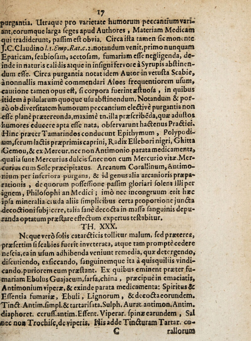 purgantia. Utraque pro varietate humorum peccantiumvari** ant,eorumque larga fegesapud Authores» Materiam Medicam qui tradiderunt, paffim eft obvia. Circa ifia tamen fic monente J.CXlaudino/.i.^.^.c.amotandum venit,primo nunquam Epaticam, fcabiofatn, acetofam, furnariam cfle negligenda, de* inde in naturis calidis atque in infigni fervore a Syrupis abftinen- dum efle. Circa purgantia notat idem Autorin vetufta Scabie, anonnullis maxime commendari Aloes frcquqntiorem ufuoi, cautione tamen opus eft, fi corpora fuerint seftuofa , in quibus itidem a pilularum quoque ulu abftinendum. Notandum & por¬ ro ob di verfitatem humorum peccantium eleffci ve purgantia non cfle plane praetereunda,maxime tn.illa praefcribeda,quae adultos humores educere apta efle nata, obfervaruntha&cnusPra&icL Hinc praeter Tamarindos conducunt Epitbymum Polypodt- iimrferum ladtis pratprimis caprini, Radix Ellebori nigri,Ghitta tGemou,&ex Mercur.nec non Antimonio parata medicamenta^ qualia funt Mercurius dulcis Cnecnon cum Mercuriovitae.Mer- curius cum Sede praecipitatus. Arcanum Gorallinum,&ntimo~ nium per inferiora purgans, & id genus alia arcanioris pr^pa*» rationis , de quorum pofleffione paffim gloriari folent illi per ignem, Philofophi an Medici; imo nec incongruum erit harc ipfa mineralia ctuda aliis fimplicfbtis certa proportione jun&a decodioni fubjicere, talia fano decocta in mafla fanguinis depu¬ randa optatum praeflore effe£tum expertus teftabitur. TH, XXX. Neque vero folis catar&icistollkur malum, fed praeterea, praefertim fi fcabies fuerit inveterata, atque tam promptecedere nefcia,eain ufum adhibenda veniunt remedia, quae detergendo, difciniendo, exficcando, fanguinemque ita aquisquiliis vindi- cando^puriorem eum proflant. Ex quibus eminent praeter fu- •mariam Ebulus Guajacum,farfa,china , praecipue in emaciatis, Antimonium vipera?, &exinde parata medicamenta: Spiritus^e E flentia fumari#, Ebuli, Lignorum, &decod:aeoruridcm#v Tinft Antim.fimpl.&tar-tarifata.Sulph. Aurat antimon. Anum» diaphoret. ceruir.antim.Effent. Viperar, fpinatearundem , Sal *cc no* TrochiMe viperis, His adde Tin&uram Tartar, c©- Lk^nu'-: ^ : € rallorum