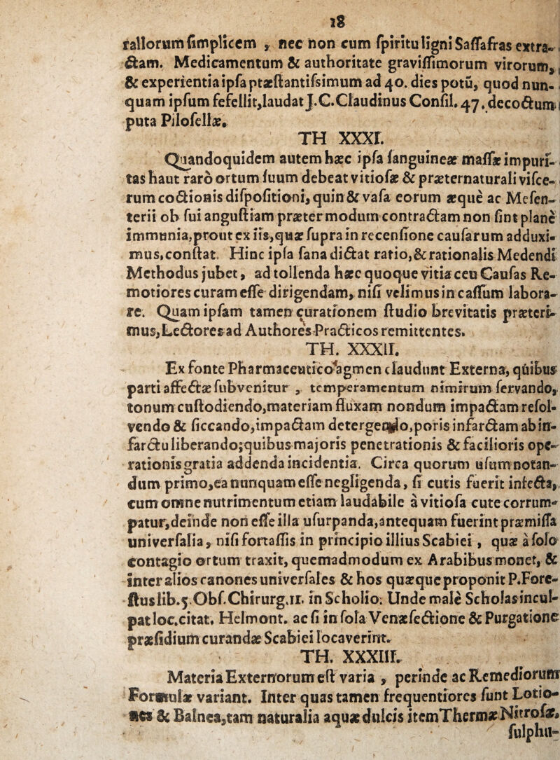 rallorum fimplicem , nec non cum fpiritu ligni Saflafras extra» fiam. Medicamentum & authoritate graviffimorum virorum,. & experientia ipfa ptaeftantifsimum ad 40. dies potu, quod nun- • quam ipfum fefellit,laudat J.C.ClaudinusConfil. 47,deco6fum 1 puta Pilofdls. th xxxr. Quandoquidem autem hasc ipfa (anguineas malf* impuri¬ tas haut raro ortum fuum debeat vitiofas & prjeternaturali vifce- rumco£Hoi*isdifpofitioni,quin8f vafa eorum «que ac Mcfen- terii ob fui anguftiam praster modum contradlam non fint plane immunia,prout ex iis,qu® fupra in recenfione caufar um adduxi¬ mus,conftat. Hinc ipfa fanadidtat ratio,&rationalis Medendi Methodus jubet, ad tollenda hxc quoque vitiaceu Caufas Re¬ motiores curam efle dirigendam, nili velimus in callum labora¬ re. Quam ipfam tamen curationem (ludio brevitatis prasterb tnus,LeftoresadAuthoresPra£ticos remittentes. TH. xxxir. Ex fonte Pharmaceutico^agmen claudunt Externa, qftibus parti affe&as fubvenitur , temperamentum nimirum fervando, tonum cuflodiendo,materiam fluxam nondum impaffam refol- vcndo& ficcando,impa£bm detergen^o.porisinfardam ab in¬ farsu liberandojquibus majoris penetrationis & facilioris ope¬ rationis gratia addenda incidentia. Circa quorum ufumnotan¬ dum primo,ea nunquameflenegligenda, fi cutis faerit infcfta, cum omne nutrimentum etiam laudabile a vitiofa cute corrum¬ patur,deinde non elfe illa ufurpanda,antequam fuerint prasmifla univerfalia, nili fortaflis in principio illius Scabiei, quas afolo contagio ortum traxit, quemadmodum ex Arabibus monet, & inter alios canones univerfales & hos quasqueproponitP.Fore- ftuslib.5 Obf.Chirurg.1r. inScholio. Unde male Scholasincul- patloc.citat. Helmont. ac fi in fola Venafe&ione & Purgatione ®r*(idium curandas Scabiei locaverint. TH. XXXI1L Materia Externorum cft varia , perinde ac Remediorum Foratui» variant. Inter quas tamen frequentiores funt Lotio¬ ne* Sc Ba!nca,tam naturalia aqu» dulcis itcmThermat Nitrofar. / fulphu-