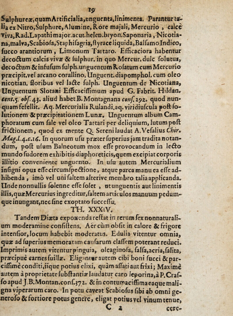 Sulphure*,quamArtificialia,cnguenta,linimenta, Paranturta*- lia ex Nitro.Sulphure, Alumine, Rore majali, Mercurio , calce Viv3,Ra(l.Lapathimajor.acut.heren.bryon.Saponaria , Nicotia» na, malva, Scabiofa,$taphifagria,ftyraceliquida,BaIfamo Indico, fucco arandorum, Limonum Tartaro. Efficaciora habentur deco&um calcis vivat & (ulphur. in quo Mercur.dulc folatus, dccodum &infufum fulph.unguentum Rotatum cum Mercurio prscipit.vel arcano corallino, Unguent, diapomphoi. cum oleo nicotian, floribus vel Ia&e fulph. Unguentum de Nicotiana, Unguentum Slotsni EfficacifTimum apud G, Fabrit. Hildan. obf.4$. aliud habet B.Montagnana cenf, 292. quod nun* quam fefellit. Aq. Mercurialis Rulandi.aq. viridiufcula poft fo- lutionem & praecipitationem Lunae. Unguentum album Cam- phoratum cum fale vel oleo Tartari per deliquium, lutum poft fridtionern, quod ex mente Q. Sereni laudat A. Vefalius Chir. AdagJ.4.C.16. In quorum ufu praeter fuperius jam tradita notan¬ dum, poft ulum Balneotum mox effe provocandum in leito inundo fudorem exhibitis diaphoreticis,quem excipiat corporis illitio conveniente unguento. In ufu autem Mercurialium infigni opus eflecircumipe&ione, atque parca manuea effe ad¬ hibenda , imo vel uni faltemalterivc membro talia applicanda. Unde nonnullis fclenne effe folet , ut unguentis aut linimentis iliis,quzMercurius ingreditur,faltem articulos manuum pedum¬ que inungant,nec fine exoptato fucceffu. TH. XXX i V. Tandem Diaeta exposcenda reflat in rerum fex nonnaturafi- um moderamine confiftens. Aercum obfit in calore & frigore intenfior, locum habebit moderatus. Edulia vitentur omnia, quae ad fuperius memoratam esufarum claffem poterant reduci» Imprimis autem vitentur pinguia, ofeaginofa, falfa,acria, fafita, przcipue carnes fuillz. Eligantur autem cibi boni fucci &par- cilfimeconditi,iique potius elixi, quam affati aut frixi; Maxime auteqi a proprietate/ubftanttVlaudatur caro leporina,aP.Craf. foapud J.B.Montan,confij72. & in contumaciffirnaeaque mali¬ gna viperarum caro. In potu caveat Scabiofus fibi ab omni ge- nerofo & fortiore potus genere, eligat potius vel vinum tenue, C i , cere-