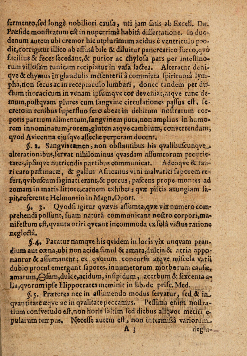 fermentOyfed Iong& nobiliori C3ufa, uti jam fatis ab Excel!. Dn, Praefide monftratum efl in nuperrime habiti diflertatione. !n duo* denum autem ubi cremor hic utplurimum acidus e ventriculo pro¬ dit, corrigitur illico ab affusi bile & diluitur pancreatico (iicco,qYa £iciliu$& feces fecedaut,<k plirior ac chylofa pars per inteftino- rum villdfam Cunicam recipiatur in vafa la<ftea. ,Alteratur deni- qve dcchymus in glandulis mefenterii a commixta fpintuoia lym¬ pha,non fecusac in receptaculo lumbari, donec tandem perdii- dum thoracicum in venam ipfiimqvecor deveniat,atqve tunc de- inum,poftqvam plures cum fangvine circulationes paflus eft, fe- creto in renibus fuperfluo fero abeat in debitum noftrarum cor¬ poris partium alimentum,fangvinem puta,non amplius in humo¬ rem innominatum,rorem,glutcn atqve cambium, convertendum., qvod Avicenna ejufqve affeclse perperam docent, §. %4 Sangvistamen,non obftantibu* his qvalibufcunqvt-» alterationibus,fervat nihilominus‘qvasdam alfutntorum proprie¬ tates,ipSsqve nutriendis partibus communicat. Adeoqve &. tau¬ ri caro paftinacse, & gallus Africanus vini malvatki faporem re¬ fert,qvibufeum faginatierant,& porcus, pafcens prope montes ad 2omam in maris littorejcarnem exhibet sqvae pileis axungiam fa* pitireferente Helmontio in Magn*0port. §* 3» Qyodfligitur qvsvis affumta,qvse vk numero com¬ prehendi poliunt, fuam natura communicant noftro corpori,ma- nifeftum eft,qvanta oriri qveant incommoda exfola vidus ratione negleda. §4* Paraturnamqve hisqvidem in locis yix unqvam pran¬ dium aut coena,ubi non acida fimul 6e amata,dulcia & acria appo¬ nantur &: affumantur -7 ex qvorum eoncurfu atqve mifcela varii dubio procul emergunt fapores, innumerorum morborum caufae, amarum,©fum,dulc e,acidum, infipidum, acerbum & iexcenta a- lia,qvorumipfe Hippocrates meminit in iib^de prifc.Med. $.5. Praeterea nec in affumendo modus fervatur, fedde iiu qvantitateaeqve ac in qvalitate peccamus* Peflima enim hollra- tium confvetudo efI,non horis faltim fed diebus ailqvot metiri e- pulatum tempus* Nsceffe autern ell* non intermifsa variorum^ A i deglu-