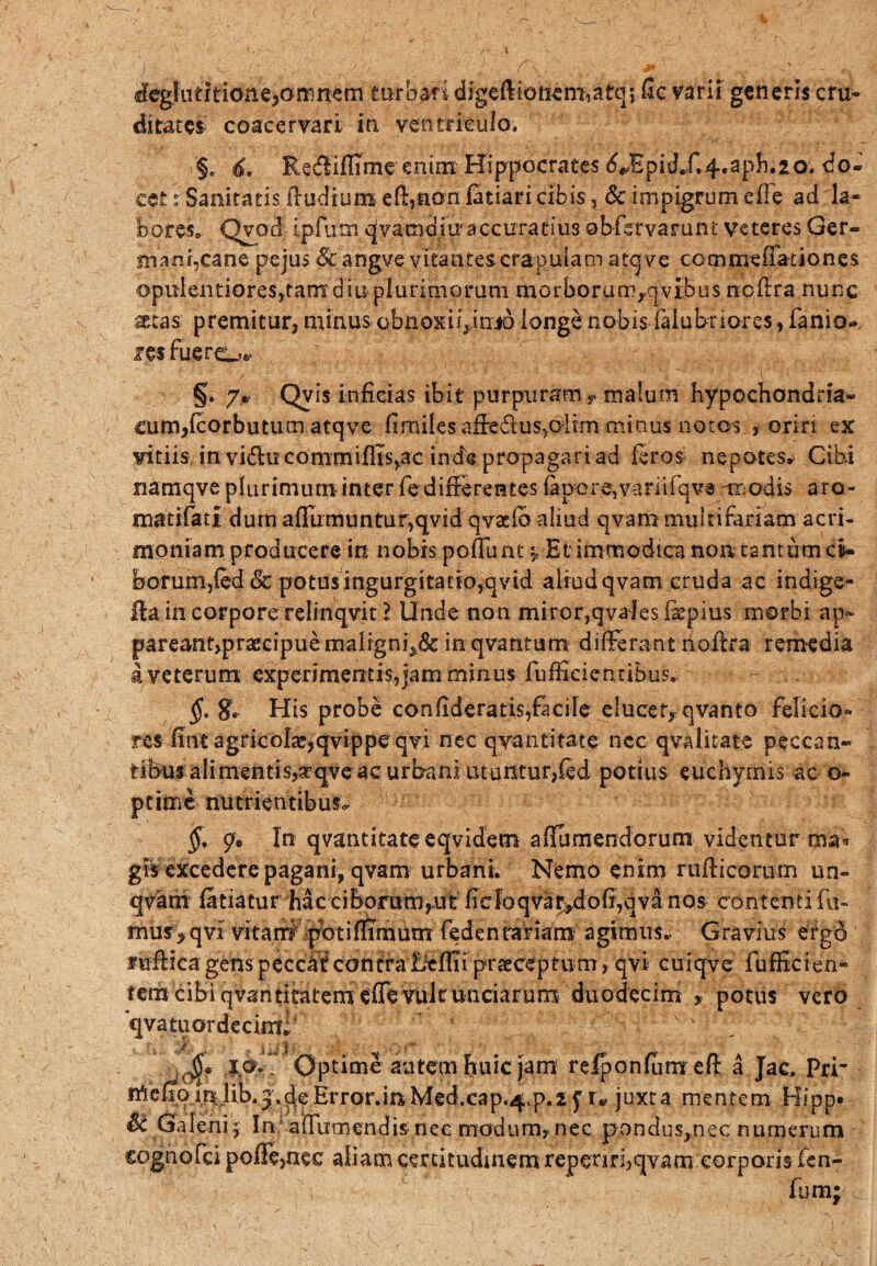 deglut i tione,omnem turbari digeftioncm,atqi fic varii generis cru¬ ditates coacervari in ventriculo. §„ 6. Redliflimeenim Hippocrates ^Epid„f*4«-ap^*20’. do¬ cet : Sanitatis lludium efi,non fatiari cibis, & impigrum efTe ad la¬ bores. Qvod ipfutn ^vatndju4 accuratius obfsrvarunt veteres Ger¬ mani,cane pejus & angve vitantes crapulam atqve commefTationes opulentiores,tam diu-plurimorum morborum/] vibiis ncfira nunc ^tas premitur, minus obnoxii^itrjo longe nobis faiubiiores, fanio-, res fuero** §. jP Qvis inficias ibit purpuram T malum hypochondria¬ cum, fcorbutum atqve fimilesaffe&us>oiim minus notos , oriri ex vitiis, jn vidlucommiflis,ac inde propagari ad feros nepotes. Cibi namqve plurimum-inter fe differentes fapore,variifqvranodis aro - matifati dum afTumuntur,qvid qvaelb aliud qvam multifariam acri¬ moniam producere in nobis pofTunt 5, Et immodica nor* tantum ci¬ borum,fed & potus ingurgitatio,qvid aliud qvam cruda ac indige¬ tia in corpore relinqvit l Unde non miror,qvales faepius morbi ap~ pareant,praecipuemaligni^ inqvantum differant noilra remedia a veterum experimentis,|am minus fufficientiBus. - §. His probe confideratis,facife elucet* qvanto felicio» res fine agricola?,qvippeqvi nec qyantitate ncc qvalitate peccan- tibusalimentis,a?qve ac urbani utuixtur,fed potius euchyrms ac o- ptime nutrientibus- $. 9, In qvantitateeqvidem affumendorum videntur ma* git excedere pagani, qvam urbani. Nemo enim rufiicorum un- qvani feriatur hac ciborum,ut (icfoqvar,dofi,qva nos contenti fu- mur,qvi vttat#\|^otiflimunt fedenrariam agimus. Gravius ergo fufiicagenspeccdf contralicffiipraeceptum, qvi cuiqve fufScien- tem cibi qvantitatemeffe vult unciarum duodecim * potus vero 'qvatuordecimi; w V., ./■ , .1^3 i x i ' .$$<> 10.. Optime autem huic jam reiponfum efi a Jac. Pri’ irte^oj,(^eError.mMed.cap.^.p.z f r* juxta mentem Hipp» • Sc Galeni 5 In affiimcndis- nec modum* nec pondus,nec numerum cognofci polFe,nec aliam certitudinem repenrbqvam corporis ficn- fora;