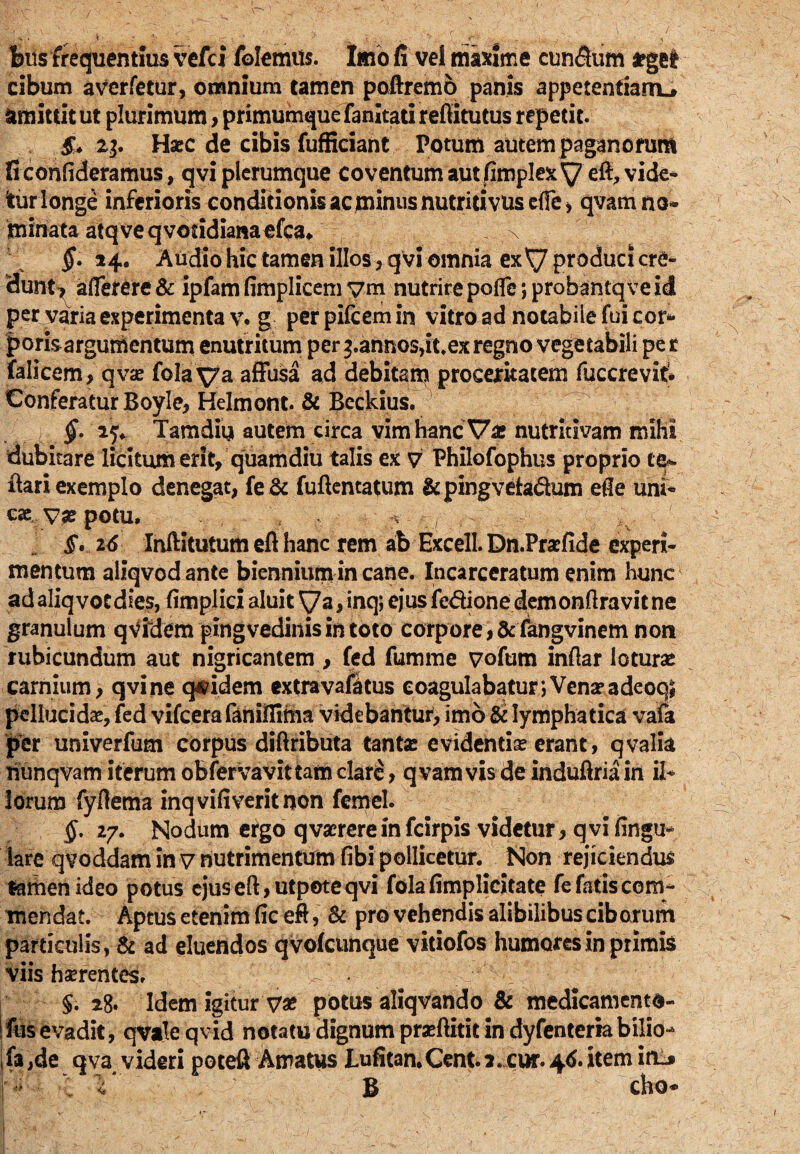 felis frequentius vefci folemm. Imo fi vel maxime cun&iim argel cibum averfetur, omnium tamen poftremo panis appetentianu Simittit ut plurimum, primumque fanitati refiiitutus repetit. & 23. Haec de cibis fufficiant Potum autem paganorum fi confideramus, qvi plerumque coventum aut fimplexy efi, vide* tur longe inferioris conditionis ac minus nutritivuseffe* qvamno* tninata atq ve qvotidiana efca, \ §. 14. Audio hic tamen illos, qvi omnia exy produci cre- 3unt* aflerere & ipfam fimplicem ym nutrire poflc; probantqve id per varia experimenta v. g perpifcemin vitro ad notabile fui cor* porisargumentum enutritum per pannos,it.ex regno vegetabili pe r falicem, qvae fola ya affusa ad debitam proceritatem fuccrevif* Conferatur Boyle, Helmont. & Beckius. 4 §. ij* Tamdiu autem circa vim hanc Var nutritivam milia dubitare licitum erit, quamdiu talis ex 7 Philofophus proprio tq*. flari exemplo denegat, fe & fuftentatum &pingvetadum ede uni* ese ya? potu, ' t - * ; - . - : y ;vV §... 16 Inftitutum efl hanc rem ab Hxcell. Dn.Praefide experi¬ mentum aliqvodante biennium in cane. Incarceratum enim hunc adaliqvocdies, (implici aluit ya, inq; ejusfedione demonftravitne granulum qVidem pingvedinis in toto corpore, fcfangvinem non rubicundum aut nigricantem , fed fumme vofum inflar loturas carnium, qvi ne quidem extravafatus coagulabatur; Vena? adeoq# pellucidas, fed vifcera faniflima videbantur, imo & lymphatica vafa per univerfum corpus diftributa tante evidentias erant, qvalia nunqvam iterum obfervavittam clare, q vam vis de induftria in il* lorum fyflema inqvifiveritnon femel. $. 27. Nodum ergo qvaerere in fcirpis videtur, qvi lingu¬ lare qvoddam in 7 nutrimentum fibi pollicetur. Non rejiciendus tamen ideo potus ejuseft,utpoteqvi fola(implicitate fefatiscom- mendat. Aptus etenim fic eft, & pro vehendis alibilibus ciborum particulis , & ad eluendos qvoicunque vitiofos humores in primis viis haerentes. §. 28» Idem igitur 7« potus aliqvando & medicamenta¬ rius evadit, qvaleqvid notatudignumpraftititindyfenteriabilio- 1 fa,de qva videri poteft Amatus Lufitan.Cent2.cur.4tf.item iflL» 1  <s B cho*
