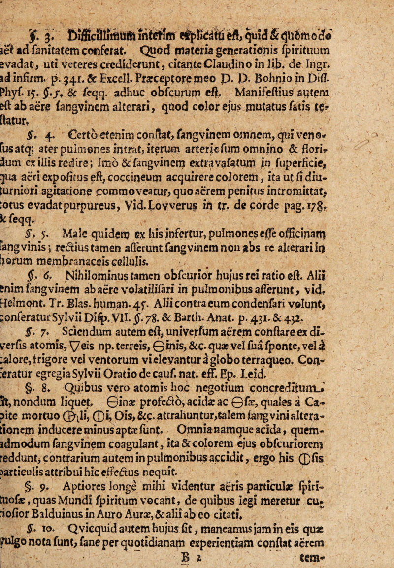 aei ad fanitatem conferat. Quod materia generationis fpirituum evadat, uti veteres crediderunt, citantcClaudino in lib. de Ingr. ad infirme p. 34r.fi: Excell. Praeceptore enso P- P- Bohnio in Difl. Phyf. 15. $./* & feqq. adhuc obfcurum eft. Manifeftius autem eft ab aere fangvinem alterari, quod color ejus mutatus fatis te? flatur, §. 4. Certo etenim conflat, fangvinem omnem, qui venb* fusatq; ater pulmones intrat, iterum arterieftim omnino & flori* ium ex illis redire; Imo & fangvinem extravafatum in fuperficie, gua aeri expofitus eft, coccineum acquirere colorem, ita ut fi diu¬ turniori agitatione commoveatur, quo aerem penitus intromittat* totus e vadat purpureus, Vid.Lovveru§ in tr, de corde pag.i7§. k feqq. i. 5. Male quidem ex his infertur, pulmones effe officinam fangvinis; regius tamen afferunt fangvinem non sibs re alterari Ia borum membranaceis cellulis. v §. 6. Nihilominus tamen obfcurior hujus rei ratio eft. Alii enim fangvinem ab aere volatilifari in pulmonibus afferunt, vid. Hlelmont. Tr. Bias, human. 4f. Alii contra eum condenfari volunt, conferatur Sylvii Dilp. VII. §* 78. & Bartn. Anat. p. 431. & 432, f. 7. Sciendum autem eft, uniyerfum aerem conflare ex di- yerfis atomis, eis np, terreis, ©inis, &c- qua? vel fu a fponte, vel 4 :alore, frigore vel ventorum vielevantur a globo terraqueo. Con? feratur egregia Sylvii Oratio de cauf. nat. efF. Ep. leid. §. 8. Quibus vero atomis hoc negotium concredifumJ St, nondum liquet, ©ina* profero, acidas ac ©fae, quales a Ca¬ pite mortuo Q^Ii, ®i, Ois, &c. attrahuntur,talem iarrgvini altera- tioncrn inducere minus aptae fiint. Omnia namque acida, quem¬ admodum fangvinem coagulant, ita & colorem ejus ©bfcuriorenj reddunt^ contrarium autem in pulmonibus accidit, ergo his ®fis particulis attribui hic effeftus nequit. §. 9. Aptiores longe mihi videntur aeris particulas (piri- tuofie, quas Mundi fpiritum vocant, de quibus legi meretur cu* riofior Balduinus in Auro Aurse, & alii ab eo citati* §. 10. Qvicquid autem hujus fit, maneamus jam in eis quae Ifulgo nota funt, fane per quotidianam experientiam conflat acrem B 1 tem-
