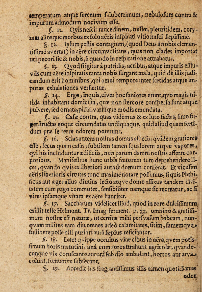 temperatam atque ferenum fdluberrimum, nebulofum contra & impurum admodum nocivum effle. §. ii. Qyis nefcit raucedinem, tuffim, pleuritidem, cory¬ zam aliosque morbos ex folo aeris infpirati vitio nafci faspifiime. §. 12. Ipfumpeftis contagium,(quod Deus a nobis clemen- tiffime avertat) in aere circumvolitans, quas non clades importat uti pecori fic & nobis,(i quando in refpiratione attrahatur. §. 13. Qvod fi igitur a putridis, acribus, atque impuris efflu¬ viis cum aere infpiratis tanta nobis furgant mala, quid de illis judi¬ candum erit hominibus ,qui omni tempore inter foetidas atque im* puras exhalationes verfantur. §. 14. Ergo, inquis, cives hoc fani ores erunt,qvo magis ni¬ tida inhabitant domicilia , quae nonftercore confperfafumatque' pulvere, fed ornata,pifta/variifque modis emundata. * 15. Cafe contra, quas videmus & ex luto fa&as, fimo fu- perftruftas eoquc circumdatas undiquaque, quid aliud quam foeti¬ dum prae fe lerre odorem poterunt. §. 16. Scias autem nofiras domus afnedhi qvidem gratiores effle ,fecus quam calas; fubtilem tamen fqualorem atqve vapores* qvi his includunturredificiis, non parum damni noftris afferrecor- poribus. Manifeftius hunc urbis fetorem tum deprehendere li¬ cet, qvando qvis ex liberiori aura fe demum conferat. Et viciffltn aerisliberioris virtutes tunc maximenotare poffumus, fiquis Phthi- ficus aut a?ger alius diutius ledo atqve domo affixus tandem civi¬ tatem cum pago commutetfenfibiliter namque fic recreatur, ac fi vires ipfamque vitam ex aere hauriret. §• 17. Saccharum videlicet illud, quod in rore duleLTmmm exifiit tefte Helmont. Tr. tmag. ferment. p. 33. omnino &gratiffl*~ mum noffre efi nature, ut certius mihi perfvafum habeam, nun~ qvam milites tam diu omnes adebcalamitatesjfitimyfamemqve^ fufiineropoffenifi puriori aura fsepius reficiantur. §• 18» , Latet qvippe occultus vita? cibus in aefeq vem potis- fimum horis matutinis una cumroreattrahunt agricola , qvando- cunque vix conifcante aurora ftibdio ambulant? hortos autarva^ c olunt,, foenumve fubfeeant. & Accedit bis fragrantiflimus illis- quotidianus odoi-