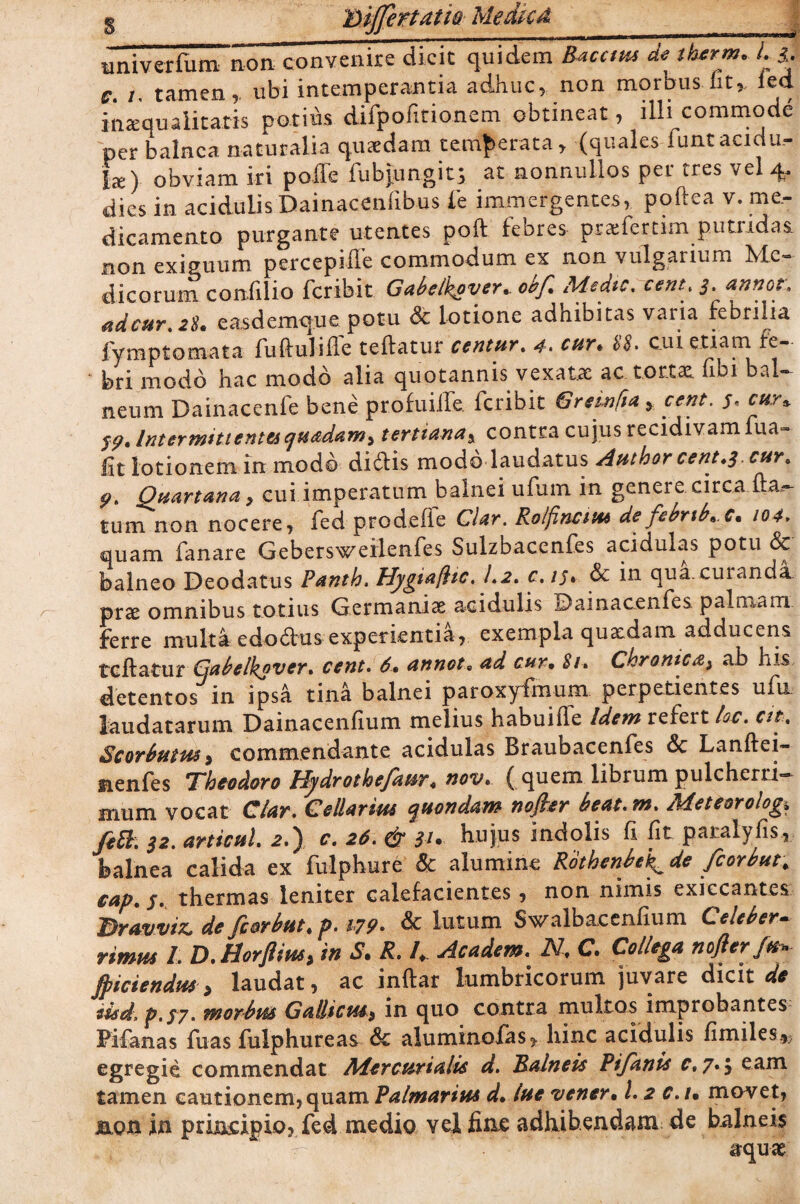 § Differtam Medica univerfum non convenire dicit quidem Bacatis de therm. L $. e. i. tamen,, ubi intemperantia adhuc, non morbus iit, ied inamuaiitatis potius difpofitionem obtineat, illi commode per balnea naturalia quaedam temperata, (quales funtacidu.- hz) obviam iri pofTe fubjungit; at nonnullos per tres vel 4, dies in acidulis Dainacenfibus Te immergentes, poftea v. me¬ dicamento purgante utentes poft febres praefertim putiidaa non exiguum percepiile commodum ex non vulgarium Me¬ dicorum confilio fcribit Gabel^over* obf* Medie, cent. 3. annor. adcur,28* easdcmquc potu Sc lotione adhibitas varia febrilia fymptomata fuftulifte teftatur centur, 4• cur* 88. cui etiam fe¬ bri modo hac modo alia quotannis vexatae ac tortae, fibi bal¬ neum Dainacenfe bene profinife. fcribit Gremfia , cent. 5\ cur* Intermittentes quadam, tertianaa contra cujus recidivam fua- lit lotionem in modo didis modo laudatus Author cent.3. cur» P< Quartana, cui imperatum balnei ufum in genere circa fta^ tum non nocere, fed prodeffe Clar. Rolfinatt* defebnb*.c* 104. quam fanare Gebersweilenfes Sulzbacenfes acidulas potu & balneo Deodatus Panth. Hygtafhc. 1,2, c.15. Sc in qua.cuianda. prae omnibus totius Germaniae acidulis ©ainacenfes palmam ferre multa edodus experientia, exempla quaedam adducens teftatur Gabelkavcr, cent, 6* annot9 ad cur• 81, Chronica, ab his detentos in ipsa tina balnei paroxyfmum perpetientes ufu laudatarum Dainacenfium melius habuifte Idem refert loc. at, Scorbutus> commendante acidulas Braubacenfes & Lanftei- iienfes Theodoro Uydrothefaur4 nov. ( quem librum pulcheni— mum vocat Clar, Cellarius quondam nofter beat, m, Meteorolog, fetb, 32, articul, 2.) c, 26. et hujus indolis fi fit pacalyfis, balnea calida ex fulphure Sc alumine Rothenbe^de fiorbut, cap, $, thermas leniter calefacientes, non nimis exiccantes Dravviz, de fiorbut* p. 179- & lutum Swalbacenfium Celeber¬ rimus I, D. Horfiim, in S* R, I*. Academ, N, C» Collega nojler fu* ffliciendus > laudat, ac inftar lumbricorum juvare dicit de iisd, p. 57. morbus Gallicus, in quo contra multos improbantes Pifanas fuas fulphureas Sc aluminofas* hinc acidulis fimiles*? egregie commendat Mercurialis d. Balneis Pifanis c.7*$ eam tamen cautionem, quam Palmarius d* lue 'vener• l. 2 c.u movet, j&Quin principio, fed medio vel fine adhibendam de balneis aquae