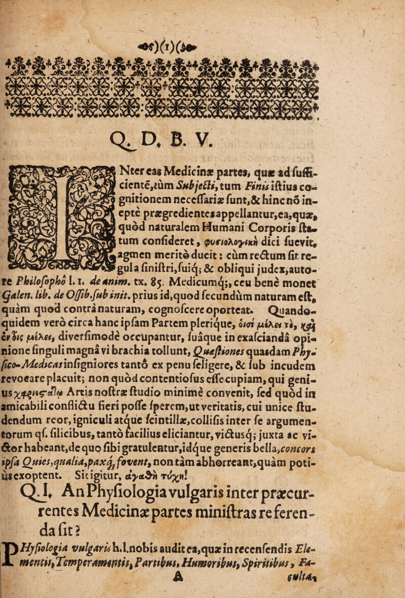 Ntercas Medicina? partes, qu* ad fuffi- ciente,eum Sub je Eli, tum Finis iftius co¬ gnitionem necdTariae funt,& hineno in¬ epte pra?gredicntcsappellantur,ea,quaf» quod naturalem Mu mani Corporis fla» tum confideret, <pvei9\oytKn dici fuevlt® agmen merito ducit; cum redumfir. re¬ gula finiftri,fuiq; & obliqui judex,auto- re Philofbpko 1.1, deanim, tx. 85. Medicumq;,ceu bene monet CJalen. lib* de 0(fih,[ab init• prius id,quod fecundum naturam eft@ quam quod contranaturam, cognofcercoportcat- Quando-» quidem vero circa hanc ipfam Partem plerique, 0/01 pkxe* *§, ivUtt (AiXet, diverfimode occupantur, fuaque inexafeianda opi** nione finguli magna vi brachia tollunt, Quaftionesquasdam Phy» fao-Mdfcas infigniores tanto ex penu feligere, & fub incudem revoeare placuit; non quod contentiofuseiTe cupiam, qui geni- Artis noftr* Audio minime convenit, fcd quod in amicabiliconflidu fieri poffe/perem,ut veritatis, cui unice Au¬ dendum reor, igniculi atque /cintiII*,collifis inter fe argumen¬ torum qf. filicibus, tanto facilius eliciantur, vidusq; juxta ac vf- dor habeant,de quo fibi gratu!eatur,idque generis bdl^concors ipfa Quies qualia, pax^ favent, non tam abhorreaat,quam pou- usexoptent. Sitigitur, QJt An Phyfiologia vulgaris inter praecur¬ rentes Medicinae partes miniftras re feren¬ da fit 2 Hypologia tw/jw^hd.nobis audit ea,quatinrccenfendis Eli* mentis, Temperamentis, Partibus, Humoribus, Spiritibus, A §ulu% p