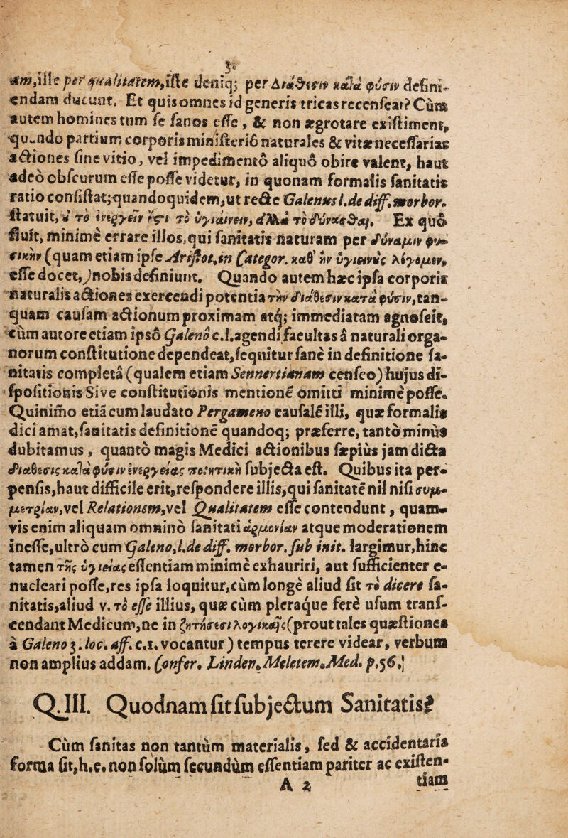 / p «9» Ati* ptr tfmUmtmMt cfeiiiqs perA/*$fm nSd <ptm defini «ndam ducunt. Et quis omnes id generis tricas rccen/car? Cum autem homines tum Te fanos effe, & non aegrotare exiflimcnt*, quando pardum carperismini&eri6 naturales & vitarneceffariac adiones fine vitio, vei impedimento aliquo obire valent, ha ut adeo obfcurum effe poffe videtur, in quonam formalis fanitatis ratio confiftatjquandoquidem,ut rede Galenus Ide difft m orbor* liatuit, <* Td ivigy&r ’r%*i rl vyiaiveiv, dTth* to dSjvae+r&i, Ex quo Huft, minimd errare ill©saqui famtith naturam per fvvetfjuv r/x«r (quam etiam ipfe Aripot+tn (fategor, xaeQ’ tiv vyietvdi XtyofjLtr* effe docet,y nobis definiunt. Quando autemharcipfa corpori® naturalis adioa es exercendi potentia rnv (tidbtetvitetiTu pww,tan« quam caulam adionum proximam ttq; immediatam agnofeit» cum autoreetiam ipso (Jaleno c.i.agcndi faeultas a naturali orga* norum conftitutionedcpendeat,feq«iturfanc in definitione fa* nitatis completa (qualem etiam Smnenianam cenfeo) hujus di- fpofitionis Sive conftitutionis mentione omitti minime poffk Quinimo edacum laudato Pergameno caufallillt, quae formali® dici amat,faaitatis definitione quandoq; praferre, tanto minuf dubitamus, quanto magis Medici adionibus faepius jamdida Jiafart; Kctldpuvtvmgy&as notur/xri fubjeda cft. Quibus ita per» penfisjhaut difficile cm,refpondcre illis,qui fanitate nil nifi evfj^ fjMT%iaivfvd Relatiomm%se\ Qualitatem effe contendunt, quam* vis enim aliquam omnino fanitatia^ey/W atque moderationem ineffe,ultro cumCjalcnoJdediff» merbor.fnb init. largimur,hinc tamen tS?? v>/«Weffenuam minime exhauriri, aut fufficienter e- nucleari poffe,res ipfa loquitur,cum longe aliud fit t® dicere fa- nitati$,aiiud v.to effe illius, quae cum pleraque fere ufum tranf- cendantMedicum,ne in tyTn?zeihoynutf<;(prouttales quaeftionea a Galeno3. loc.ajf* c.i, vocantur) tempus terere videar, verbum non amplius addam, (onfer• Lindev^Meletem *Med* p>$6*) QJII. Quodnam fit fubje&um Sanitatis? Cum fanitas non tantum materialis, fed & accidentaria forma fit,h,e« non folum fecundum eflentiam pariter ac exiften* ~ A *