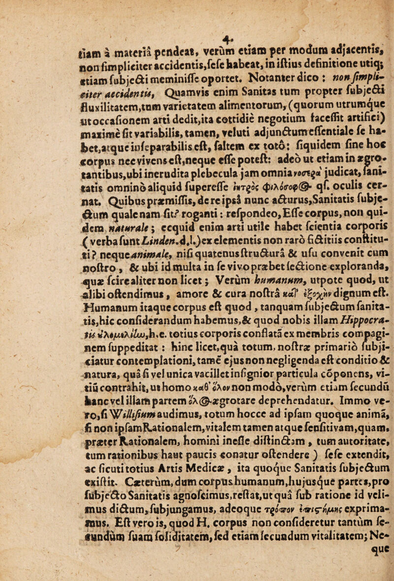'■ 4* •/ , ^ 9 i liam a materia pendeat, verum etiam per modum adjacentis, non fimplicitcr accidentis,fefe habeat, in illius definitione utiq; «tiam fubjedi meminifle oportet, Notanter dico: nonfimpli- mer accidentis, Quamvis enim Sanitas tum propter fubjedi fluxifitatem,tnm varietatem alimentorum, (quorum utrumque moccafionem arti dedit,ita cottidie negotium hceffit artifici) maxime fit variabilis, tamen, veluti adjundumcflentialc fe ha- fcetjatqucioleparabiliseft, faltem ex toto : fiquidem fine hoc corpus nec vivens eft,neque efle poteft: adeo ut etiam in argro* tantibuspubi inerudita plebecula jam omnia v@<n$d judicat, fani- tati? omnino aliquid fuperefle ##Tgoc cfMoVop©- qf. oculis cer¬ nat. Quibus pratmiflis, de re ipsi nunc adurus,Sanitatis fubje- &um quale nam fit/ roganti: rcfpondeo,Efle corpus, non qui¬ dem naturale; ecquid enim arti utile habet fcientia corporis ( verba funt Lindcn*d.l.Jex elementis non rard fiditiis conftitu- ti? neque animale, nifi quatenus ftrudura & ufu convenit cum noftro, & ubi id multa in fc vivo praebet fedtonfe exploranda, qux feire aliter non licet; Verum humanum, utpote quod, ut cdibioftendiraus, amore Bc cura noftra *«tl' Ifyxwdignum eft. Humanum itaque corpus eft quod , tanquamfubjedumfanita- tis,hic confiderandumhabcmus,& quod nobis illam Hippocra» mdXejuLtxiluj,h.e. totius corporis conflata ex membris compagi¬ nem fuppeditat: hinc licet,qua totum, noftrat primario fubji- ciatur contemplationi, tam e e jus non negligenda eft conditio Bc natura, qua fi ve! unica vacillet infignior particula coponens, vi- tiu contrahit, ut homo «Aev non modo,verum etiam fecundu hanc vel illam partem ©x<^#grotare deprehendatur. Immo ve¬ ro, fi 'Willifiumaudimus, totum hoccc ad ipfatn quoque anima, fi non ipfamKationalem,vitalem tamen atque fenfitivam,quam» praeter Rationalem, homini inefie diftindsm , tum autontate, tum rationibus haut paucis conatur oftendere ) fefe extendit, ac ficuti totius Artis Medicae, ita quoque Sanitatis fubjedum exiftit. Caeterum,dum corpushumanum,hujusque partes,pro fubjedo Sanitatis agnofcimus,rcftat,utqua fub ratione id veli¬ mus didum,fubjungamus, adeoque tqjww exprima¬ mus . Eft vero is, quod H. corpus non confideretur tantum fe¬ cundum fuamfoiiditatem>fcd etiam fecundum vitalitatem; Ne¬ que