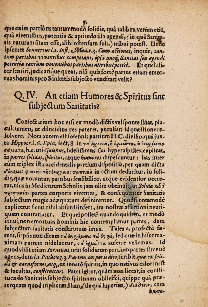 f* que enim partibus tantummodo folidis, qua talibtrs.Vcrtim cttf, qua vi ventibus,potentia & aptitudoilla agendi, f in quaSanka. tis naturam fitam efle,alibioftenfum fuit,) tribui poteft. Urfic ipfcmet Sennertusl.i. Inft, %JWedj.$, Cum aftiones, inquit, tan- tum partibus viventibus competant, ipfa quo^ Sanitas fete agendi potentia tantum viventibus partibus attribuipoteft. Et quei ali» ter fentiri,judicarique queat, nifi quis forte partes etiam emor¬ tuas hominis pro Sanitatis fubje&o venditari velit ? QJV. An etiam Humores & Spiritus fint fubjedum Sanitatis? Con (c&ar ium hoc etfi ex modo dl&is vel fponte fidat, pla¬ cuit tamen, ut dilucidius res paterer, peculiari idquseftionere- folverc. Nota autem eftfolehnis partium H.C.divifio,qua jux¬ ta Hippocr.1.(5. Epid% fe<5t, 8. in rd i%ovret>*i oq^tdvra, * IviyifAvta, «■w^tfTtfjh.e.uti^/e^^fidclifTimus Coi hyperafpifles,explicat. In partes filidas, fp tritus, atque humores difpcfcuntur : has inter cum triplex ifta accidentalis partium difpofitio,per quam di&a ®TOvatus fumxn rxeUi^ydtt^^oinritin in adum deducitur, in fbli- dis,quar vocantur, partibus fenfibilior, atque evidentior occur¬ rat,ufus in Medicorum Scholis jam olim obtinuit, ut Soltda xdh* vgpi?etfUv partes corporis viventes, & confequenter Sanitatis fubjedum magis adaequatum definirentur. Quo Ai commode explicetur ficutinihil abfurdiinfert, ita noftr* afiertioni neuti- quam contrariatur. Et quei pofiet? quandoquidem, ut modo innui,non emortuas hominis hic contemplamur partes, dum fubje&um fanitatis conftirurum imus. Tales a. profe&o fo¬ rent,fi ipfis non dicam rd rd Cy^d, fed qux in hifce ma¬ ximam partem nidulantur, rd oq/udvru auferre vellemus. Id quod vidit etiam Ferncitus,utut folidarum panium partes flrcnue agens,dum/.i Patholog,^Partem corporis dici,feribit,qua ex foli- dd & carniformi^atfotx innato fpirim,m quo nativus calor ineft & facultas, conftituitur; Patet igitur,quam non liceat,in confli- tuendo Sanitatis fubjc&o fpirituum oblivifei, quippe qui, pr*- terquam quod triplicem iliam,fd« qua fupcriiis^ fid&tww» cura hmno~