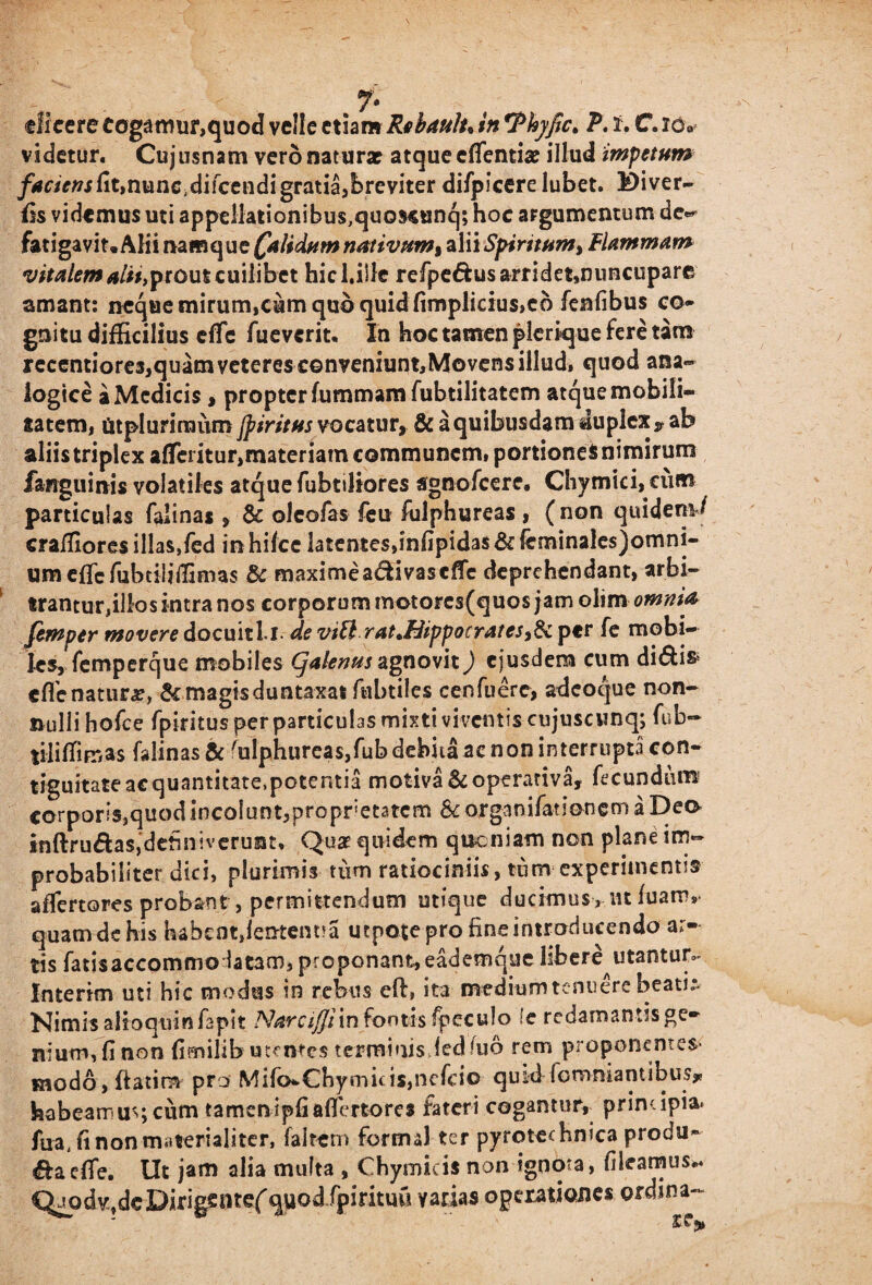 dicere cogamur,quod velle etiam Rebaulu in rPhyfic> P. 2. C. videtur. Cujusnam vero natura? atque cflentia? illud impetum /^riV^fitjnunc.difceudigratiajbreviter difpicere lubet. Diver- fis videmus uti appellationibus^uoscunq; hoc argumentum de- fatigavit, Alii namque Calidum nativttm% alii Spiritum, Flammam vitalem alii»prout cuilibet hicl.illc refpe&usarridet»nuncupare amant: neque mirum,cum quo quid fimplicius,eo fenfibus co* gnitu difficilius cfFc fueverit. In hoc tamen plerique fere tam recentiores^quamveteres conveniunt,Movens illud, quod ana¬ logice a Medicis, propter fummam fubtilitatem atque mobili¬ tatem, fitpluriraiim Jpiritus vocatur, & a quibusdam duplex ? ab aliis triplex afferitur,materiam communem» portiones nimirum fanguinis volatiles atque fubtiliores sgnofcere. Chymici, cum particulas falinas , & oleofas feu fiilphureas, (non quidem4 craffioresillas,fed inhifcc latentes,infipidas&fcminalesjomni- umeflcfubtiliffimas & maxime a&i vas cflfe deprehendant, arbi¬ trantur,illos intra nos corporum motores(quos jam olim omnia femper movere docuitl i- de viU ratJFHppocratcsy§i per fe mobi¬ les, femperque mobiles (jalenus agnovit) ejusdem cum di<5ti& cfle natura, & magis duntaxat fubtiles cenfuere, adeoque non¬ nulli hofce fpiritus per particulas mixti viventis cujuscunq; fub~ tiliffimas falinas & Sulphureas,fub debita ac non interrupta con- tiguitateaequantitate.pctentia motiva &operativa, fecundum corporis, quod incolunt, propretatem & or ga n i fat i on e m a D e a inftru&as,definiverunt, Quae quidem queniam non plane im¬ probabiliter dici, plurimis tum ratiociniis, tum experimentis affertores probant, permittendum utique ducimus, ut luam,- quamde his habent,lentent?a utpotepro fineintroducendo ar¬ tis fatisaccommo latam, proponant,eademque libere utantur»* Interim uti hic modus in rebus eft, ita medium tenuere beati»- Nimis alioqtrinfapit Narciffixn fontis fpeculo fe redamantis ge¬ nium, fi non fimilib utentes terminisJed fuo rem proponentes modo, ftatira pro Mifo*€hpnicis,nefcio quid fcmniantibus» habeamus cum tamen ipfiaflertores fateri cogantur,. primipia» fua, fi non materialiter, fakcm fonmlter pyrotechnica produ~ ^aelfe. Ut jam alia multa , Chymicis non ignota, filearnus.«