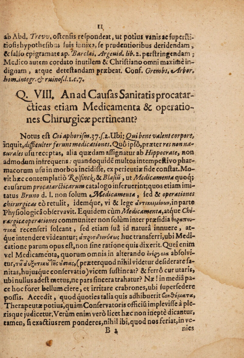 abAhd. Trevv,oR.cnm refpondeat,ut potius vanis aefuperfH* tiafhhypothefibus luis innixa,fc prudentioribus deridendam* tc fallo epigramateap. 'Barclai, sjrgeuid. /*£.2.pcrftringcndam $ Medico autem cordato inutilem &Chriftiano omni maxirtic in¬ diguam , atque deteftandani praebeat. Conf. Gremfa, %s€rfan homdntegr, & ruino{,Li,c,J* VIII. An ad Caufas Sanitatis procatar- cticas etiam Medicamenta & operatio¬ nes Chirurgicae pertineant? Notus eft Coi4phoriJm.$j.fz*llbi*Qui bene valent corpore? - inquit,difficulter ferunt medicationes. Quo ipfo,praeter res non na* turales ufu receptas, alia quasdam aflignatur ab Hippocrate, non admodum infrequens : quandoquide multos intempeftivophar- macorum ufu in morbos incidifTe, experientiae fide conftat.Mo- vit haec contemplatio %olpnck*^.Blaftu, ut Medicamenta quoq* caufarumpw4Mr^#c4r»7»catalogoinferucrint;quosetiamimi- tatus Bruno d. 1. non folum iSMedtcamenta, fed & operationes chirurgicas eb retulit, idemque, vi & lege 'dirrtmtxivwjtn parte Phyfioiegicaobfervavit. Equidem cum Me dic ament a&tcpieChi- rargic&operationes communiter non folum inter praefidia 0egaM«v- reccnferi foleant, fed etiam (ul id natura innuere, at¬ que intendere videantur; tfVgs<re/Wvr&>5 huctrans£erri,ubi Medi¬ catione parum opus eft,non fine ratione quis dixerit.Quei enim vel Medicamenta, quorum omnis in alterando htqyu* abfolvi- tur,T« dvfyriH,*^ (praeterquod nihil videtur defiderare fa- nita$,hujusqueconfervatio) vicem fuftineat? & ferro cur utaris, ubi nullus adeft metus,ne pars fincera trahatur? Na?! in media pa¬ ce hoc foret bellumciere,et irritare crabrones,ubi fuperfedere poffis. Accedit, quod quoties talia quis adhibuerit Therapeutae potius’, quamConfervatoris officiuimpleviffcaple- tisque judicetur.Verum enim vero licet haec non inepte dicantur, tamen, fi exa&iusrem pondcres,nihil ibi,quod nos feriat,in ve- B * mcs
